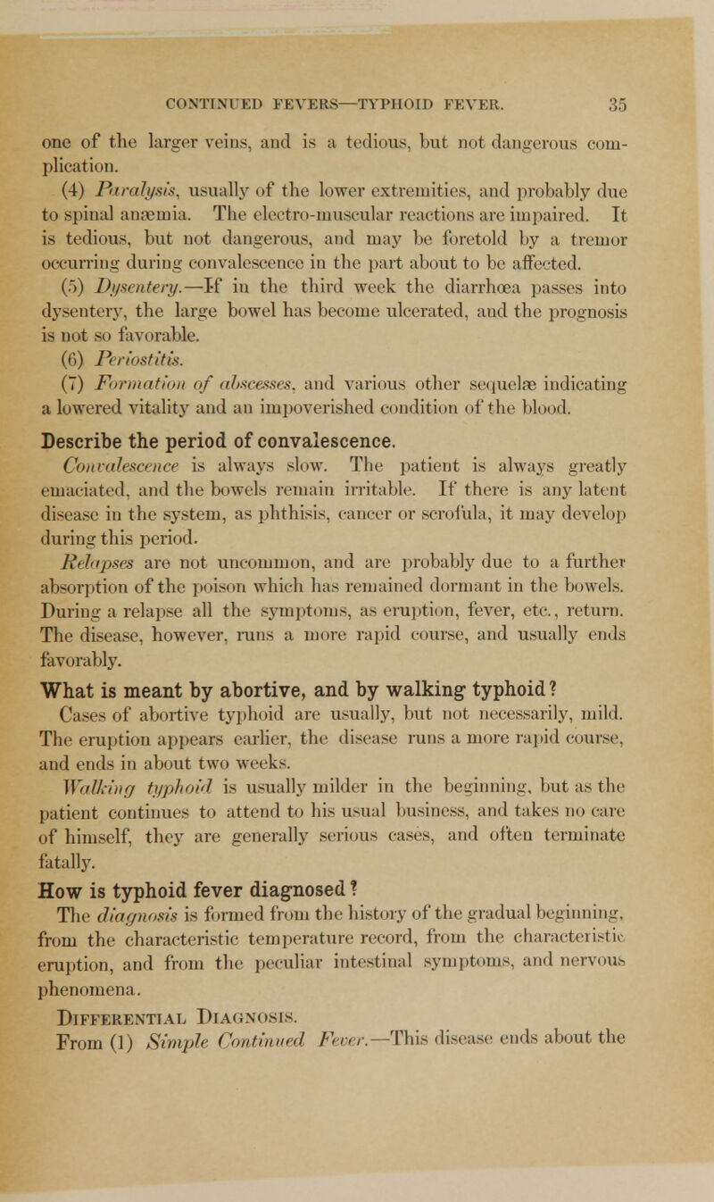 one of the larger veins, and is a tedious, but not dangerous com- plication. (4) Paralysis, usually of the lower extremities, and probably due to spinal anaemia. The electro-muscular reactions are impaired. It is tedious, but not dangerous, and may be foretold by a tremor occurring during convalescence in the part about to be affected. (.)) Dysentery.—If in the third week the diarrhoea passes into dysentery, the large bowel has become ulcerated, and the prognosis is not so favorable. (6) Periostitis. (7) Formation of abscesses, and various other sequelae indicating a lowered vitality and an impoverished condition of the blood. Describe the period of convalescence. Convalescence is always slow. The patient is always greatly emaciated, and the bowels remain irritable. If there is any latent disease in the system, as phthisis, cancer or scrolula, it may develop during this period. Relapses are not uncommon, and are probably due to a further absorption of the poison which has remained dormant in the bowels. During a relapse all the symptoms, as eruption, fever, etc., return. The disease, however, runs a more rapid course, and usually ends favorably. What is meant by abortive, and by walking- typhoid? Cases of abortive typhoid are usually, but not necessarily, mild. The eruption appears earlier, the disease runs a more rapid course, and ends in about tun week.-. Walking typhoid is usually milder in the beginning, but as the patient continues to attend to his usual business, and takes no care of himself, they are generally serious cases, and often terminate fatally. How is typhoid fever diagnosed ? The diagnosis is formed from the history of the gradual beginning, from the characteristic temperature record, from the characteristic eruption, and from the peculiar intestinal symptoms, and nervous phenomena. Differential Diagnosis. From(l) Simple Continued Fever.— This disease ends about the