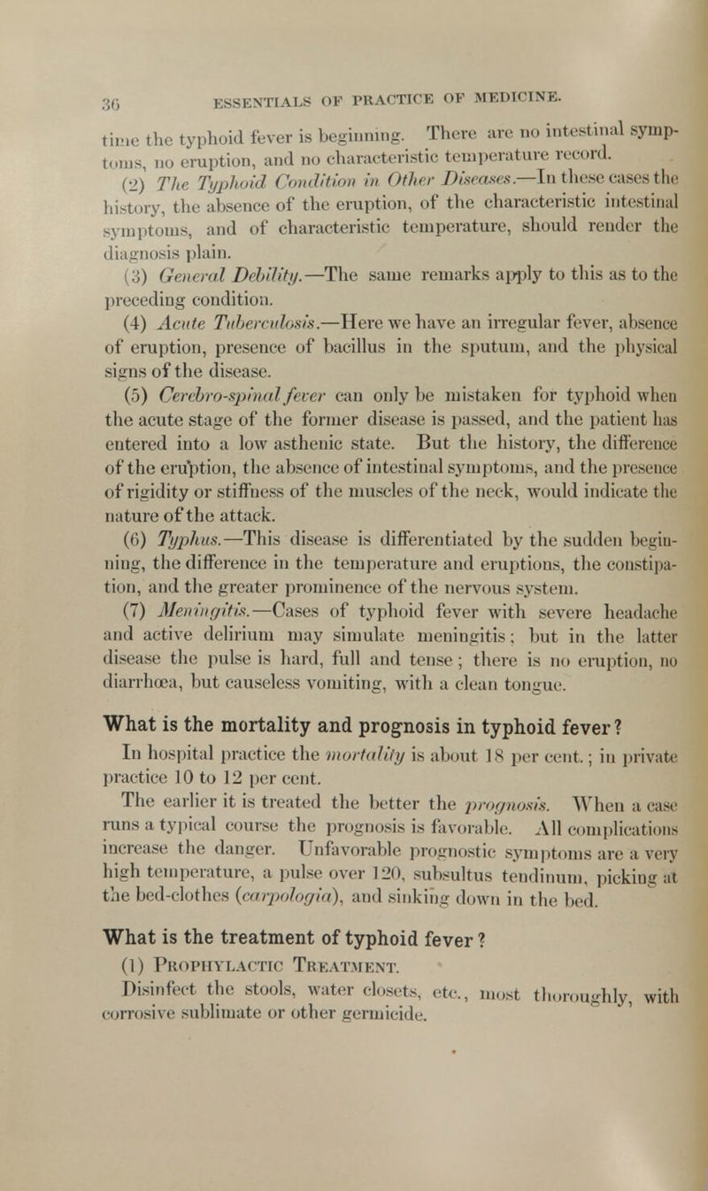 time the typhoid fever is beginning. There arc no intestinal symp- toms, no eruption, and no characteristic temperature record. (2) The Typhoid Condition in Other Diseases.—In these cases the history, the absence of the eruption, of the characteristic intestinal symptoms, and of characteristic temperature, should render the diagnosis plain. (3) General Debility.—The same remarks apply to this as to the preceding condition. (4) Acute Tuberculosis.—Here we have an irregular fever, absence of eruption, presence of bacillus in the sputum, and the physical signs of the disease. (5) Cerebrospinal fever can only be mistaken for typhoid when the acute stage of the former disease is passed, and the patient has entered into a low asthenic state. But the history, the difference of the eruption, the absence of intestinal symptoms, and the presence of rigidity or stiffness of the muscles of the neck, would indicate the nature of the attack. (6) Typhus.—This disease is differentiated by the sudden begin- ning, the difference in the temperature and eruptions, the constipa- tion, and the greater prominence of the nervous system. (7) Meningitis.—Cases of typhoid fever with severe headache and active delirium may simulate meningitis; but in the latter disease the pulse is hard, full and tense; there is no eruption, no diarrhoea, but causeless vomiting, with a clean tongue. What is the mortality and prognosis in typhoid fever? In hospital practice the mortality is about 18 per cent.; in private practice 10 to 12 per cent. The earlier it is treated the better the prognosis. When a case runs a typical course the prognosis is favorable. All complications increase the danger. Unfavorable prognostic symptoms are a very high temperature, a pulse over 120, subsultus tendinum, picking at the bed-clothes (carpologia), and sinking down in the bed. What is the treatment of typhoid fever ? (1) Prophylactic Treatment. Disinfect the stools, water closets, etc., most thoroughly, with corrosive sublimate or other germicide.
