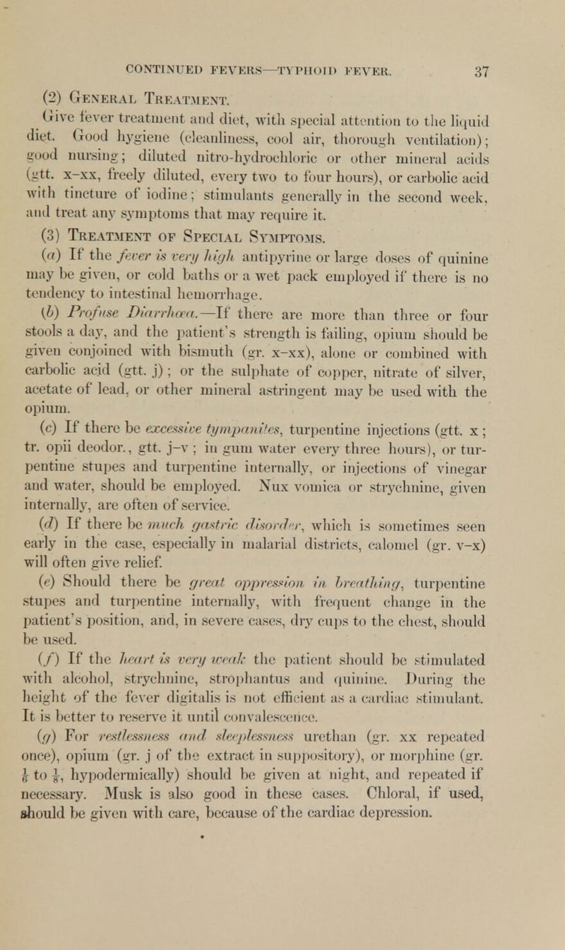 (2) General Treatment. Give fever treatment and diet, with special attention to the liquid diet. Good hygiene (cleanliness, cool air, thorough ventilation); good nursing; diluted nitro-hydrochloric or other mineral acids (gtt. x-xx, freely diluted, every two to four hours), or carbolic acid with tincture of iodine; stimulants generally in the second week, anil treat any symptoms that may require it. (3) Treatment of Special Symptoms. (a) If the fever is very high antipyrine or large doses of quinine may be given, or cold baths or a wet pack employed if there is no tendency to intestinal hemorrhage. (b) Profuse Diarrhoea—If then- are more than three or four stools a day. and the patient's strength is failing, opium should be given conjoined with bismuth (gr. x-xx), alone or combined with carbolic acid (gtt. j); or the sulphate of copper, nitrate of silver, acetate of lead, or other mineral astringent may be used with the opium. (c) If there be excessive tympanites, turpentine injections (gtt. x; tr. opii deodor., gtt. j-v ; in gum water every three hours), or tur- pentine stupes and turpentine internally, or injections of vinegar and water, should be employed. Nux vomica or strychnine, given internally, are often of service. (d) If there be much gastric disorder, which is sometimes seen early in the case, especially in malarial districts, calomel (gr. v-x) will often give relief. (e) Should there be great oppression in breathing, turpentine stupes and turpentine internally, with frequent change in the patient's position, and, in severe eases, dry cups to the chest, should lie used. (/) If the lieart is very weak the patient should be stimulated with alcohol, strychnine, strophantus and quinine. Daring the height of the fever digitalis is not efficient as a cardiac stimulant. It is better to reserve it until convalescence. (g) For restlessness and sleeplessness urethan (gr. xx repeated once), opium (gr. j of the extract in suppository), or morphine (gr. ^ to ^, hypodermically) should be given at night, and repeated if necessary. Musk is also good in these cases. Chloral, if used, should be given with care, because of the cardiac depression.