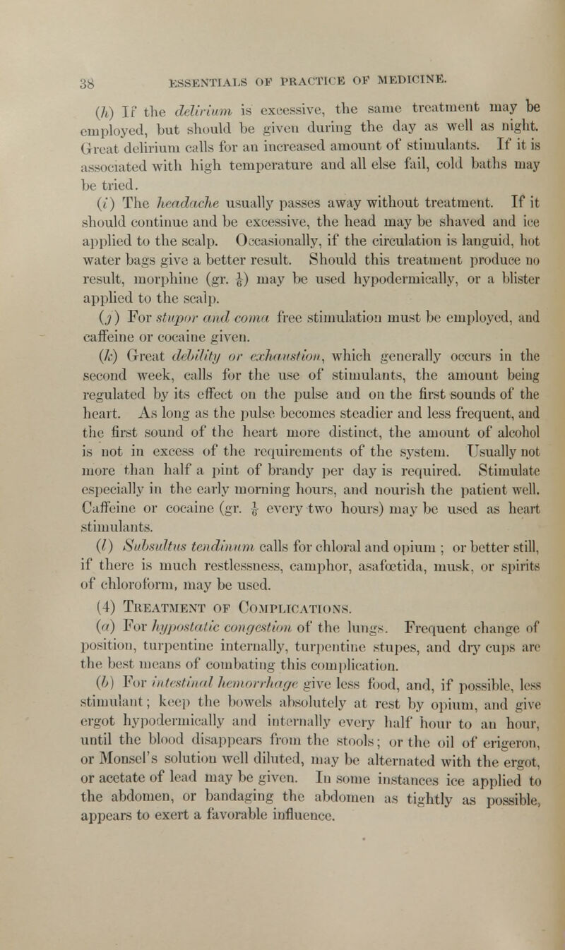 (jh) If the delirium is excessive, the same treatment may be employed, but should be given during the day as well as night. Great delirium calls for an increased amount of stimulants. If it is associated with high temperature and all else fail, cold baths may be tried. (t) The headache usually passes away without treatment. If it should continue and be excessive, the head may be shaved and ice applied to the scalp. Occasionally, if the circulation is languid, hot water bags give a better result. Should this treatment produce no result, morphine (gr. \) may be used hypodermically, or a blister applied to the scalp. 0 ) For stupor and coma lice stimulation must lie employed, and caffeine or cocaine given. {k) Great debility or exhaustion., which generally occurs in the second week, calls for the use of stimulants, the amount being regulated by its effect on the pulse and on the first sounds of the heart. As long as the pulse becomes steadier and less frequent, and the first sound of the heart more distinct, the amount of alcohol is not in excess of the requirements of the system. Usually not more than half a pint of brandy per day is required. Stimulate especially in the early morning hours, and nourish the patient well. Caffeine or cocaine (gr. £ every two hours) may be used as heart stimulants. (I) Subsultus tendmum calls for chloral and opium ; or better still, if there is much restlessness, camphor, asafcetida, musk, or spirits of chloroform, may be used. (4) Treatment of Complications. (a) For hypostatic congestion of the lungs. Frequent change of position, turpentine internally, turpentine stupes, and dry cups are the best means of combating this complication. (/>) For intestinal hemorrhage give less food, and, if possible, less stimulant; keep the bowels absolutely at rest by opium, and give ergot hypodermically and internally every half hour to an hour, until the blood disappears from the stools; or the oil of erigeron, or Monsel's solution well diluted, may be alternated with the ergot, or acetate of lead may be given. In some instances ice applied to the abdomen, or bandaging the abdomen as tightly as possible appears to exert a favorable influence.