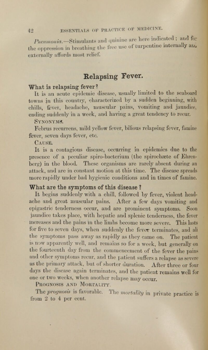 /V»,»o«/«.-Stiinul;.nts and quinine are here indicated : and for fch. pression in breathing the free use of turpentine internally anu externally affords most relief. Relapsing Fever. What is relapsing fever? It is an acute epidemic disease, usually limited to the seaboard towns in this country, characterized by a sudden beginning, with cbills, fever, headache, muscular pains, vomiting and jaundice, ending suddenly in a week, and having a great tendency to recur. Synonyms. Februs recurrens, mild yellow fever, bilious relapsing fever, famine fever, seven days fever, etc. Cause. It is a contagious disease, occurring in epidemics due to the presence of a peculiar spiro-bacterium (the spirochaete of Ehren- berg) in the blood. These organisms are rarely absent during an attack, and are in constant motion at this time. The disease spreads more rapidly under bad hygienic conditions and in times of famine. What are the symptoms of this disease ? It begins suddenly with a chill, followed by fever, violent head- ache and great muscular pains. After a few days vomiting and epigastric tenderness occur, and are prominent symptoms. Soon jaundice takes place, with hepatic and splenic tenderness, the fever increases and the pains in the limbs become more severe. This lasts for five to seven days, when suddenly the fever terminates, and ali the symptoms pass away as rapidly as they came on. The patient is now apparently well, and remains so for a week, but generally on the fourteenth day from the commencement of the fever the pains and other symptoms recur, and the patient suffers a relapse as severe as the primary attack, but of .shorter duration. After three or foul days the disease again terminates, and the patient remains well for one or two weeks, when another relapse may occur. Prognosis and Mortality. The prognosis is favorable. The mortality in private practice is from 2 to 4 per cent.