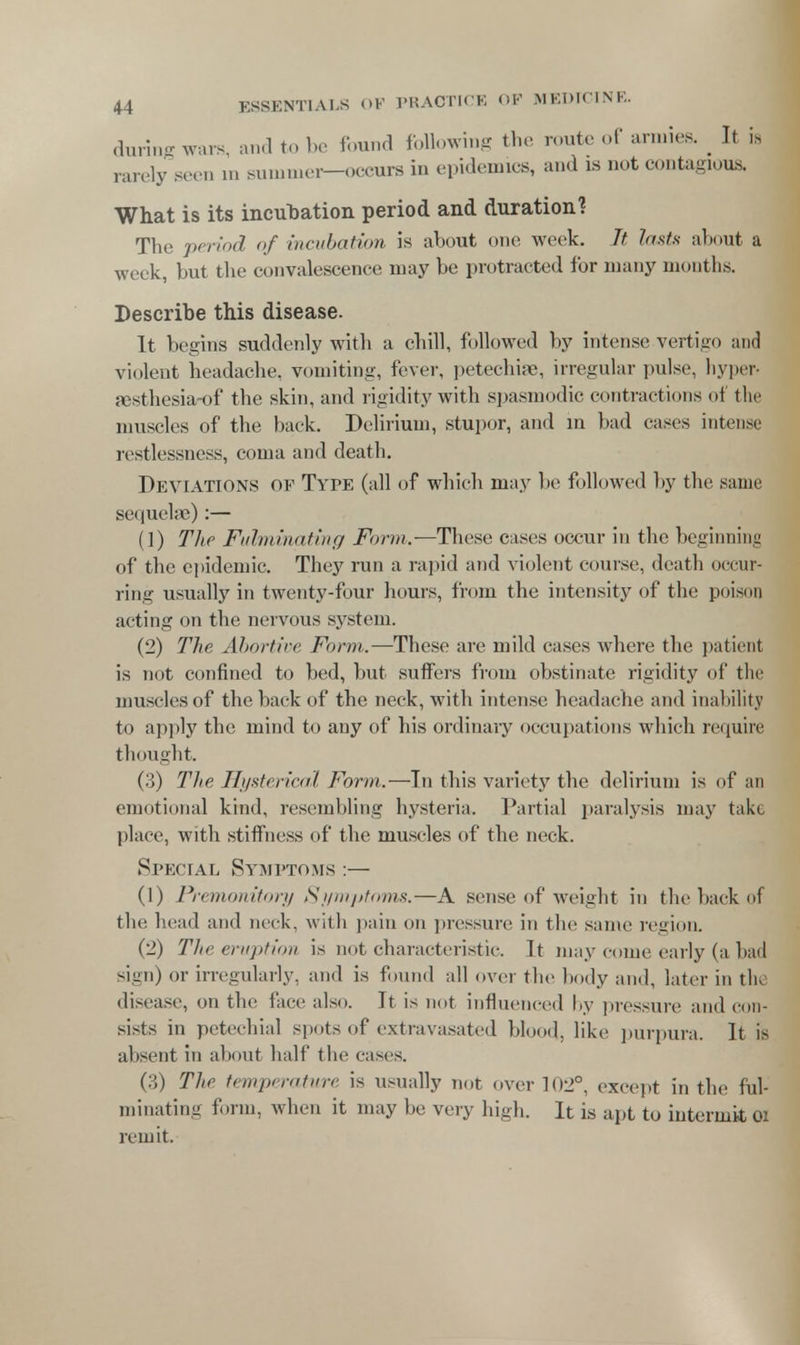 during wars, and to be found following the route of armies. _ It is ,-a.vly seen in sunnner-occurs in epidemics, and is not contagious. What is its incubation period and duration? The period of incubation is about one week. Jt lasts about a week, but the convalescence may be protracted for many months. Describe this disease. It begins suddenly with a chill, followed by intense vertigo and violent headache, vomiting, fever, petechias, irregular pulse, hyper- aesthesia-of the skin, and rigidity with spasmodic contractions of the muscles of the back. Delirium, stupor, and in bad cases intense restlessness, coma and death. Deviations of Type (all of which may be followed by the same sequelae):— (1) The Fulminating Form.—These cases occur in the beginning of the epidemic. They run a rapid and violent course, death occur- ring usually in twenty-four hours, from the intensity of the poison acting on the nervous system. (2) The Abortive Form.—These are mild cases where the patient is not confined to bed, but suffers from obstinate rigidity of the muscles of the back of the neck, with intense headache and inability to apply the mind to any of his ordinary occupations which require thought. (3) The Hysterical Form.—In this variety the delirium is of an emotional kind, resembling hysteria. Partial paralysis may take place, with stiffness of the muscles of the neck. Special Symptoms :— (1) Premonitory Symptoms.-—A sense of weight in the back of the head and neck, with pain on pressure in the same region. (2) The eruption is not characteristic. It may come, early (a bad sign) or irregularly, and is found all over the body and, later in the disease, on the face also. It is not influenced by pressure and con- sists in petechial spots of extravasated blood, like purpura. It is absent in about half the cases. (3) The temperature is usually not over 102°, except in the ful- minating form, when it may be very high. It is apt to intermit 01 remit.