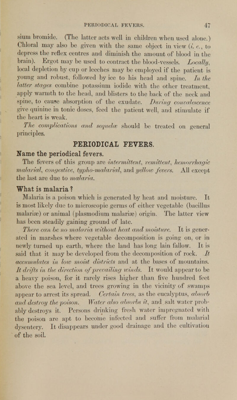 PERIODICAL FEVERS. 17 siuiu bromide. (The latter acts well in children when used alone.) Chloral may also be given with the same object in view (/. e., to depress the reflex centres and diminish the amount of blood in the brain). Ergot may be used to contract the blood-vessels. Locally, local depletion by cup or leeches may be employed if the patient is young and robust, followed by ice to his head and spine. In the latter stages combine potassium iodide with the other treatment, apply warmth to the head, and blisters to the back of the neck and spine, to cause absorption of the exudate. During convalescence give quinine in tonic doses, feed the patient well, and stimulate if the heart is weak. The complication* ami seguelce should be treated on general principles. PERIODICAL FEVERS. Name the periodical fevers. The fevers of this group are intermittent, remittent, hemorrhagic malarial, congestive, typho-malarial, and yellow fevers. All except the last are due to malaria. What is malaria ? Malaria is a poison which is generated by heat and moisture. It is most likely due to microscopic germs of either vegetable (bacillus malariae) or animal (Plasmodium malariae) origin. The latter view has been steadily gaining ground of late. There can tie no miliaria without In at ami moisture. It is gener- ated in marshes where vegetable decomposition is going on, or in newly turned up earth, where the land has long lain fallow. It is said that it may be developed from the decomposition of rock. It accumulates in low moist districts and at the bases of mountains. It drifts in the direction of prevailing winds. It would appear to be a heavy poison, for it rarely rises higher than five hundred feet above the sea level, and trees growing in the vicinity of swamps appear to arrest its spread. Certain trees, as the eucalyptus, absorb ami destroy tin- poison. Water a/so absorbs if, and salt water prob- ably destroys it. Persons drinking fresh water impregnated with the poison are apt to become infected and suffer from malarial dysentery. It disappears under good drainage and the cultivation of the soil.