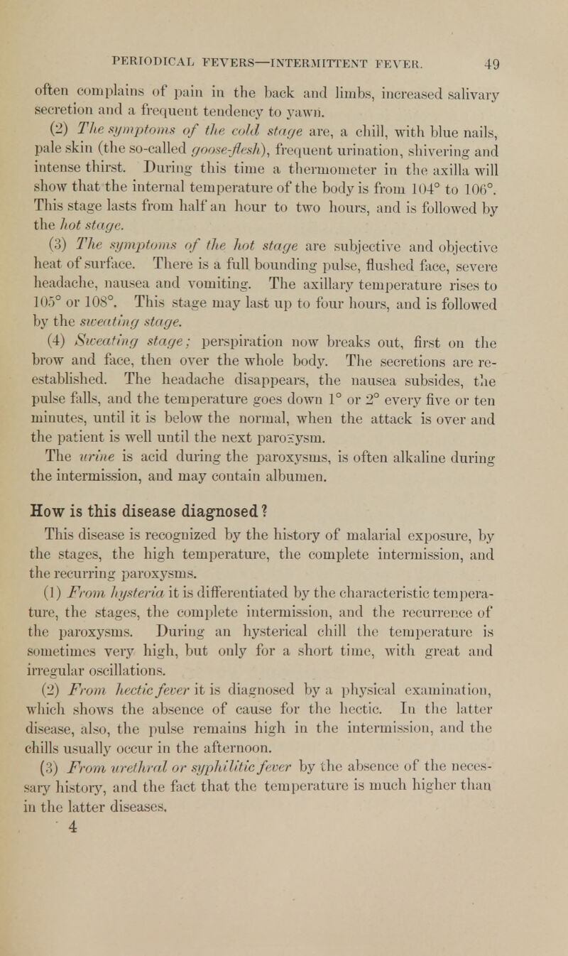 often complains of pain in the back and limbs, increased salivary secretion and a frequent tendency fco yawn. (2) Tlie symptoms of the cold stage arc. a chill, with blue nails, pale skin (the so-called goos( -flesh ). frequent urination, shivering and intense thirst, During this time a thermometer in the axilla will show that the internal temperature of the body is from 104° to 106°. This stage lasts from half an hour to two hours, and is followed by the hot stage. (3) The symptoms of the hot stage are subjective and objective heat of surface. There is a full bounding pulse, flushed face, severe headache, nausea and vomiting. The axillary temperature rises to 105° or 108°. This stage may last up to four hours, and is followed by the sweating xtuge. (4) Sweating stage; perspiration now breaks out, first on the brow and face, then over the whole body. The secretions are re- established. The headache disappears, the nausea subsides, the pulse falls, and the temperature goes down 1° or 2° every five or ten minutes, until it is below the normal, when the attack is over and the patient is well until the next paro:-:ysm. The urine is acid during the paroxysms, is often alkaline during the intermission, and may contain albumen. How is this disease diagnosed? This disease is recognized by the history of malarial exposure, by the stages, the high temperature, the complete intermission, and the recurring paroxysms. (1) From hysteria it is differentiated by the characteristic tempera- ture, the stages, the complete intermission, and the recurrence of the paroxysms. During an hysterical chill the temperature is sometimes very high, but oidy for a short time, with great and irregular oscillations. (2) From hectic fever it is diagnosed by a physical examination, which shows the absence of cause for the hectic. In the latter disease, also, the pulse remains high in the intermission, and the chills usually occur in the afternoon. (3) From urethral or syphilitic fever by the absence of the neces- sary history, and the fact that the temperature is much higher than in the latter diseases. 4