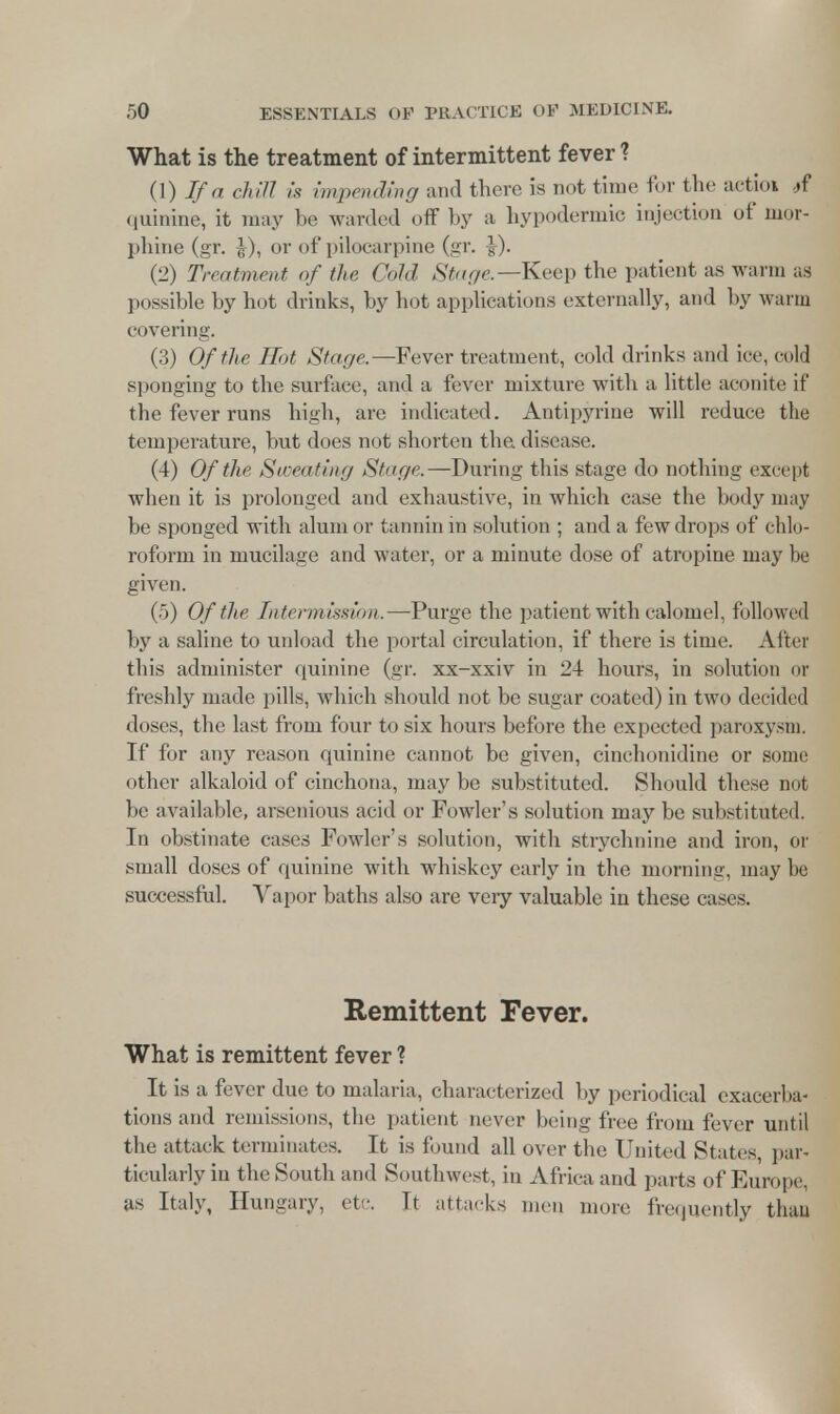 What is the treatment of intermittent fever? (1) If a chill is impending and there is not time for the actio* #f quinine, it may be warded off by a hypodermic injection of mor- phine (gr. £), or of pilocarpine (gr. (2) Treatment of the Cold Stage— Keep the patient as warm as possible by hot drinks, by hot applications externally, and by warm covering. (3) Of the Rot Stage.—Fever treatment, cold drinks and ice, cold sponging to the surface, and a fever mixture with a little aconite it' tbe fever runs high, are indicated. Antipyrine will reduce the temperature, but does not shorten the disease. (4) Of the Sweating Stage.—During this stage do nothing except when it is prolonged and exhaustive, in which case the body may be sponged with alum or tannin in solution ; and a few drops of chlo- roform in mucilage and water, or a minute dose of atropine may be given. (5) Of the Intermission.—Purge the patient with calomel, followed by a saline to unload the portal circulation, if there is time. After this administer quinine (gr. xx-xxiv in 24 hours, in solution or freshly made pills, which should not be sugar coated) in two decided doses, the last from four to six hours before the expected paroxy-m. If for any reason quinine cannot be given, cinchonidine or some other alkaloid of cinchona, maybe substituted. Should these not be available, arsenious acid or Fowler's solution may be substituted. In obstinate cases Fowler's solution, with strychnine and iron, or small doses of quinine with whiskey early in the morning, may be successful. Vapor baths also are very valuable in these cases. Remittent Fever. What is remittent fever ? It is a fever due to malaria, characterized by periodical exacerba- tions and remissions, the patient never being free from fever until the attack terminates. It is found all over the United States, par- ticularly in the South and Southwest, in Africa and parts of Europe, as Italy, Hungary, etc It attacks men more frequently than