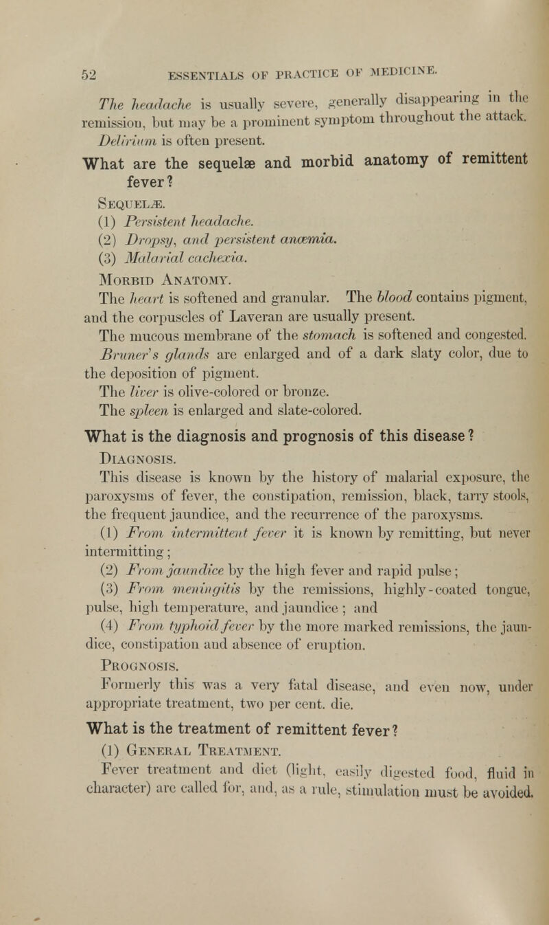 The headache is usually severe, generally disappearing in the remission, but may be a prominent symptom throughout the attack. Delirium is often present. What are the sequelse and morbid anatomy of remittent fever ? Sequelae. (1) Persistent headache. (2) Dropsy, and persistent anaemia. (3) Malarial cachexia. Morbid Anatomy. The heart is softened and granular. The blood contains pigment, and the corpuscles of Laveran are usually present. The mucous membrane of the stomach is softened and congested. Bruners glands are enlarged and of a dark slaty color, due to the deposition of pigment. The liver is olive-colored or bronze. The spleen is enlarged and slate-colored. What is the diagnosis and prognosis of this disease ? Diagnosis. This disease is known by the history of malarial exposure, the paroxysms of fever, the constipation, remission, black, tarry stools, the frequent jaundice, and the recurrence of the paroxysms. (1) From intermittent fever it is known by remitting, but never intermitting; (2) From jaundice by the high fever and rapid pulse ; (3) From meningitis by the remissions, highly-coated tongue, pulse, high temperature, and jaundice; and (4) From typhoid fever by the more marked remissions, the jaun- dice, constipation and absence of eruption. Prognosis. Formerly this was a very fatal disease, and even now, under appropriate treatment, two per cent. die. What is the treatment of remittent fever ? (1) General Treatment. Fever treatment and diet (light, easily digested food, fluid in character) are called for, and, as a rule, stimulation must be avoided.