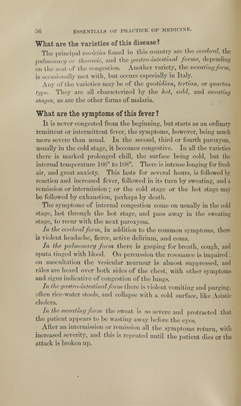 What are the varieties of this disease? The principal varieties found in this country are the cerebral, the pulmonary or thoracic, and the gastro-intestinal forms, depending on the seat of the congestion. Another variety, the sweating form, is occ asionally met with, but occurs especially in Italy. Any of the varieties may be of the quotidian, tertian, or quartan type. They are all characterized by the hot, cold, and sweating stages, as are the other forms of malaria. What are the symptoms of this fever? It is never congested from the beginning, but starts as an ordinary remittent or intermittent fever, the symptoms, however, being much more severe than usual. In the second, third or fourth paroxysm, usually in the cold stage, it becomes congestive. In all the varieties there is marked prolonged chill, the surface being cold, but the internal temperature 106° to 108°. There is intense longing for fresh air, and great anxiety. This lasts for several hours, is followed by reaction and increased fever, followed in its turn by sweating, and a remission or intermission ; or the cold stage or the hot stage may be followed by exhaustion, perhaps by death. The symptoms of internal congestion come on usually in the cold stage, last through the hot stage, and pass away in the sweating stage, to recur with the next paroxysm. In tic cerebral form, in addition to the common symptoms, there is violent headache, fierce, active delirium, and coma. In the pulmonary form there is gasping for breath, cough, ami sputa tinged with blood. On percussion the resonance is impaired ; on auscultation the vesicular murmur is almost suppressed, and rales are heard over both sides of the chest, with other symptoma and signs indicative of congestion of the lungs. In the gastro-intestinal form there is violent vomiting and purging, often rice-water stools, and collapse with a cold surface, like Asiatic cholera. In the sweating form the sweat is so severe and protracted that the .patient appears to be wasting away before the eyes. After an intermission or remission all the symptoms return, with increased severity, and this is repeated until the patient dies or the attack is broken up.