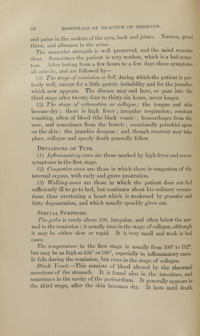 and pains in the sockets of the eyes, hack and joints. Nausea, great thirst, and albumen in the urine. The muscular strength is well preserved, and the mind remains clear. Sometimes the patient is very restless, which is a bad symp- tom. After lasting from a few hours to a few days these-symptoms all subside, and are followed by— (2) The stage of remission or lull, during which the patient is per- fectly well, except for a little gastric irritability and for the jaundice which now appears. The disease may end here, or pass into the third stage after twenty-four to thirty-six hours, never longer. (3) The stage of exhaustion or collapse; the tongue and skin become dry; there is high fever; irregular respiration; constant vomiting, often of blood (the black vomit) ; hemorrhages from the nose, and sometimes from the bowels: occasionally petechial spots on the skin ; the jaundice deepens ; and, though recovery may take place, collapse and speedy death generally follow. Deviations of Type. (!) Inflammatory cases are those marked by high fever and seven symptoms in the first stage. (2) Congestive cases are those in which there is congestion of the internal organs, with early and grave prostration. (3) WaTlring cases are those in which the patient does not fed sufficiently ill to go to bed, but continues about his ordinary occupa- tions, thus overtaxing a heart which is weakened by granular and fatty degeneration, and which usually speedily gives out. Special Symptoms. The pulse is rarely above 100, irregular, and often below the nor- mal in the remission ; it usually rises in the stage of collapse, although it maybe either slow or rapid. It is very small and weak in bad cases. The temperature in the first stage is usually from 100° to 102° but may be as high as 105° or 106°, especially in inflammatory cases, It fills during the remission, but rises in the stage of collapse. Black Vomit— This consists of blood altered by the abnormal secretions of the stomach. It is found also in the intestines, and sometimes in the cavity of the pericardium. It generally appears in the third stage, after the skin becomes dry. It lasts until death