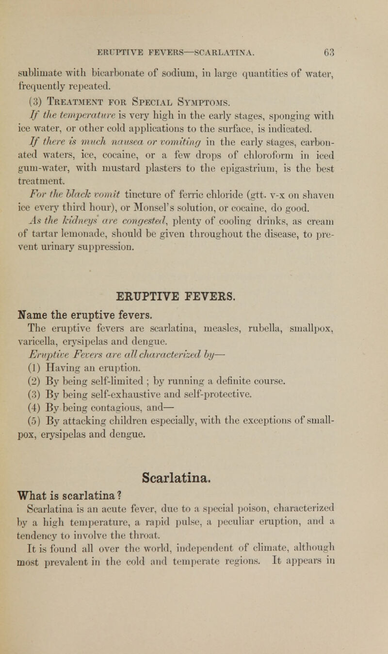 sublimate with bicarbonate of sodium, in large quantities of water, frequently repeated. (3) Treatment for Special Symptoms. If the temperature is very high in the early stages, sponging with iee water, or other cold applications to the surface, is indicated. If there is much nausea or vomiting in the early stages, carbon- ated waters, ice, cocaine, or a few drops of chloroform in iced gum-water, with mustard plasters to the epigastrium, is the best treatment. Fm- tin black vomit tincture of ferric chloride (gtt. v-x on shaven ice every third hour), or Monsel's solution, or cocaine, do good. As the kidneys are congested, plenty of cooling drinks, as cream of tartar lemonade, should be given throughout the disease, to pre- vent urinary suppression. ERUPTIVE FEVERS. Name the eruptive fevers. The eruptive fevers are scarlatina, measles, rubella, smallpox, varicella, erysipelas and dengue. Eruptive Fevers are all characterized by— (1) Having an eruption. (2) By being self-limited ; by running a definite course. (3) By being self-exhaustive and self-protective. (4) By being contagious, and— (5) By attacking children especially, with the exceptions of small- pox, erysipelas and dengue. Scarlatina. What is scarlatina ? Scarlatina is an acute fever, due to a special poison, characterized by a high temperature, a rapid pulse, a peculiar eruption, and a tendency to involve the throat. It is found all over the world, independent of climate, although most prevalent in tin* cold and temperate regions. It appears in