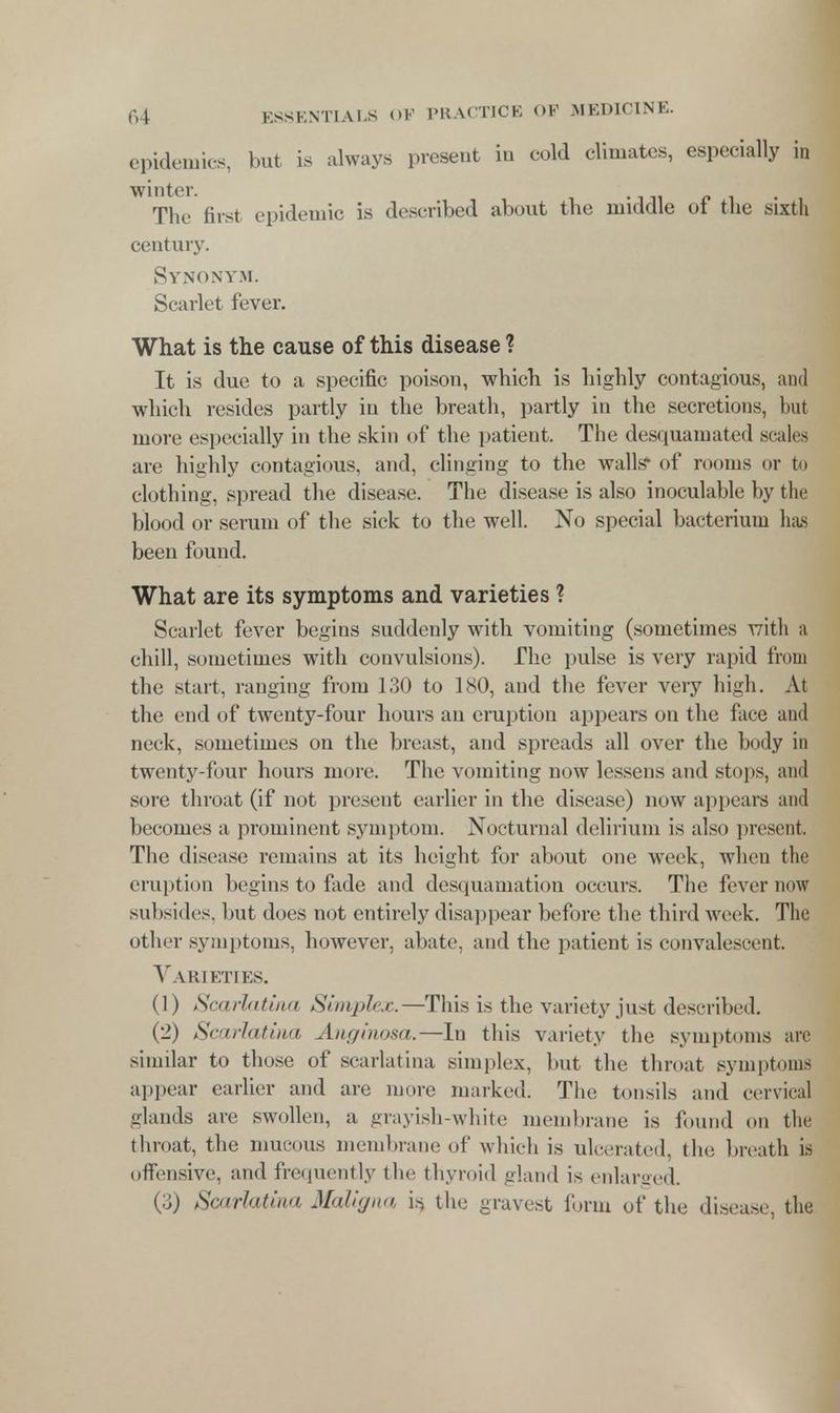 epidemics, but is always present in cold climates, especially in winter. The first epidemic is described about the middle ol the sixth century. Synonym. Scarlet fever. What is the cause of this disease ? It is due to a specific poison, which is highly contagious, and which resides partly in the breath, partly in the secretions, but more especially in the skin of the patient. The desquamated scales are highly contagious, and, clinging to the walls* of rooms or to clothing, spread the disease. The disease is also inoculahle by the blood or serum of the sick to the well. No special bacterium has been found. What are its symptoms and varieties ? Scarlet fever begins suddenly with vomiting (sometimes with a chill, sometimes with convulsions). The pulse is very rapid from the start, ranging from 130 to 180, and the fever very high. At the end of twenty-four hours an eruption appears on the face and neck, sometimes on the breast, and spreads all over the body in twenty-four hours more. The vomiting now lessens and stops, and sore throat (if not present earlier in the disease) now appears and becomes a prominent symptom. Nocturnal delirium is also present. The disease remains at its height for about one week, when the eruption begins to fade and desquamation occurs. The fever now subsides, but doos not entirely disappear before the third week. The other symptoms, however, abate, and the patient is convalescent. Varieties. (1) Scarlatina Simplex.—This is the variety just described. (2) Scarlatina Anginosa.—Iu this variety the symptoms arc similar to those of scarlatina simplex, but the throat symptoms appear earlier and are more marked. The tonsils and cervical glands are swollen, a grayish-white membrane is found on the throat, the mucous membrane ol' which is ulcerated, tin; breath is offensive, and frequently the thyroid gland is enlarged. (3) Scarlatina Maligna is, the gravest form of the disease, the