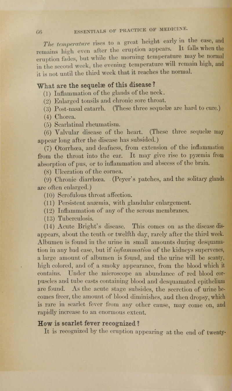 The temperature rises to a great height early in the case, and remains high even after the eruption appears. It falls when tin: eruption fades, but while the morning temperature may be normal in the second week, the evening temperature will remain high, and it is not until the third week that it reaches the normal. What are the sequelae of this disease ? (1) Inflammation of the glands of the neck. (2) Enlarged tonsils and chronic sore throat. (3) Post-nasal catarrh. (These three sequelae are hard to cure.) (4) Chorea. (5) Scarlatinal rheumatism. (6) Valvular disease of the heart. (These three sequela; may appear long after the disease has subsided.) (7) Otorrhoea, and deafness, from extension of the inflammation from the throat into the ear. It may give rise to pyaemia from absorption of pus, or to inflammation and abscess of the brain. (8) Ulceration of the cornea. (9) Chronic diarrhoea. (Peyer's patches, and the solitary glands are often enlarged.) (10) Scrofulous throat affection. (11) Persistent anaemia, with glandular enlargement. (12) Inflammation of any of the serous membranes. (13) Tuberculosis. (14) Acute Blight's disease. This comes on as the disease dis- appears, about the tenth or twelfth day, rarely after the third week. Albumen is found in the urine in small amounts durjng desquama- tion in any bad case, but if inflammation of the kidneys supervenes, a large amount of albumen is found, and the urine will be seamy, high colored, and of a smoky appearance, from the blood which it contains. Under the microscope an abundance of red blood cor- puscles and tube casts containing blood and desquamated epithelium are found. As the acute stage subsides, the secretion of urine be- comes freer, the amount of blood diminishes, and then dropsy, which is rare in scarlet fever from any other cause, may come on, and rapidly increase to an enormous extent. How is scarlet fever recognized ? It is recognized by the eruption appearing at the end of twenty-