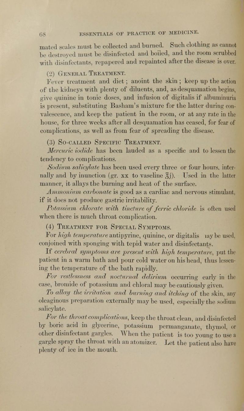 mated scales must be collected and burned. Such clothing as cannot be destroyed must be disinfected and boiled, and the room scrubbed ■with disinfectants, repapered and repainted after the disease is over. (2) General Treatment. Fever treatment and diet; anoint the skin ; keep up tbe action of the kidneys with plenty of diluents, and, as desquamation begins, give quinine in tonic doses, and infusion of digitalis if albuminuria is present, substituting Basham's mixture for the latter during con- valescence, and keep the patient in the room, or at any rate in the house, for three weeks after all desquamation has ceased, for fear of complications, as well as from fear of spreading the disease. (3) So-called Specific Treatment. Mercuric iodide has been lauded as a specific and to lessen the tendency to complications. Sodium salicylate has been used every three or four hours, inter- nally and by inunction (gr. xx to vaseline 3j). Used in the latter manner, it allays the burning and heat of the surface. Ammonium carbonate is good as a cardiac and nervous stimulant, if it does not produce gastric irritability. Potassium chlorate with tincture of ferric chloride is often used when there is much throat complication. (4) Treatment for Special Symptoms. For high temperatureantipyrine, quinine, or digitalis laybe used, conjoined with sponging with tepid water and disinfectant-. If cerebral symptoms are present with high temperature, put the patient in a warm bath and pour cold water on his head, thus lessen- ing the temperature of the bath rapidly. For restlessness and nocturnal delirium occurring early in the ease, bromide of potassium and chloral may be cautiously given. To allot/ the irritation and burning and itching of the skin, any oleaginous preparation externally maybe used, especially the sodium salicylate. For the throat complications, keep the throat clean, and disinfected by boric acid in glycerine, potassium permanganate, thymol, or other disinfectant gargles. When the patient is too young to use a -ai de spray the throat with an atomizer. Let the patient also have plenty of ice in the mouth.