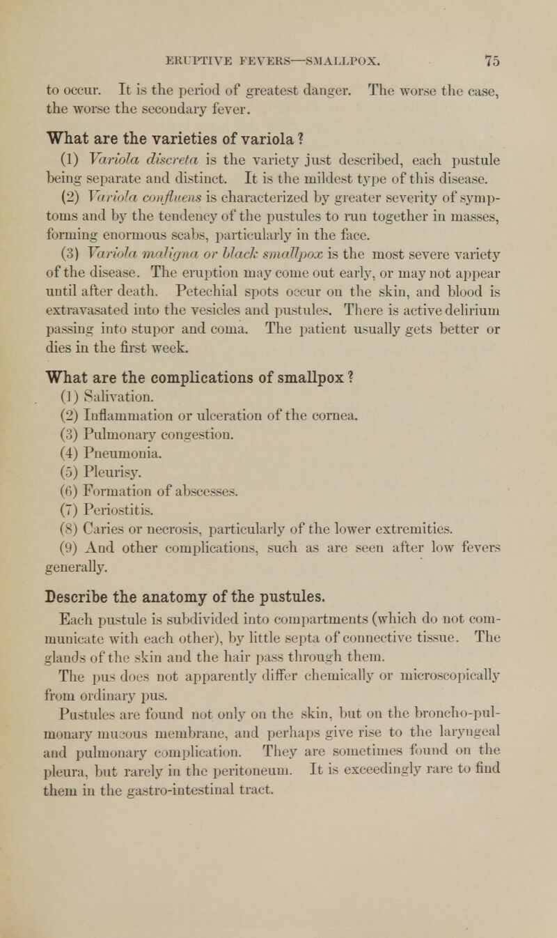 to occur. It is the period of greatest danger. The worse the case, the worse the secondary fever. What are the varieties of variola ? (1) Variola discreta is the variety just described, each pustule being separate and distinct. It is the mildest type of this disease. (2) Variola confluens is characterized by greater severity of symp- toms and by the tendency of the pustules to run together in masses, forming enormous scabs, particularly in the ftice. (3) Variola maligna or black smallpox is the most severe variety of the disease. The eruption may come out early, or may not appear until after death. Petechial spots occur on the skin, and blood is extravasated into the vesicles and pustules. There is active delirium passing into stupor and coma. The patient usually gets better or dies in the first week. What are the complications of smallpox ? (1) Salivation. (2) Inflammation or ulceration of the cornea. (3) Pulmonary congestion. (4) Pneumonia. (5) Pleurisy. (6) Formation of abscesses. (7) Periostitis. (8) Caries or necrosis, particularly of the lower extremities. (9) And other complications, such as are seen after low fevers generally. Describe the anatomy of the pustules. Each pustule is subdivided into compartments (which do not com- municate with each other), by little septa of connective tissue. The glands of the skin and the hair pass through them. The pus does not apparently differ chemically or microscopically from ordinary pus. Pustules are found not only on the skin, but on the broncho-pul- monary mucous membrane, and perhaps give rise to the laryngeal and pulmonary complication. They are sometimes found on the pleura, but rarely in the peritoneum. It is exceedingly rare to find them in the gastro-iutestinal tract.