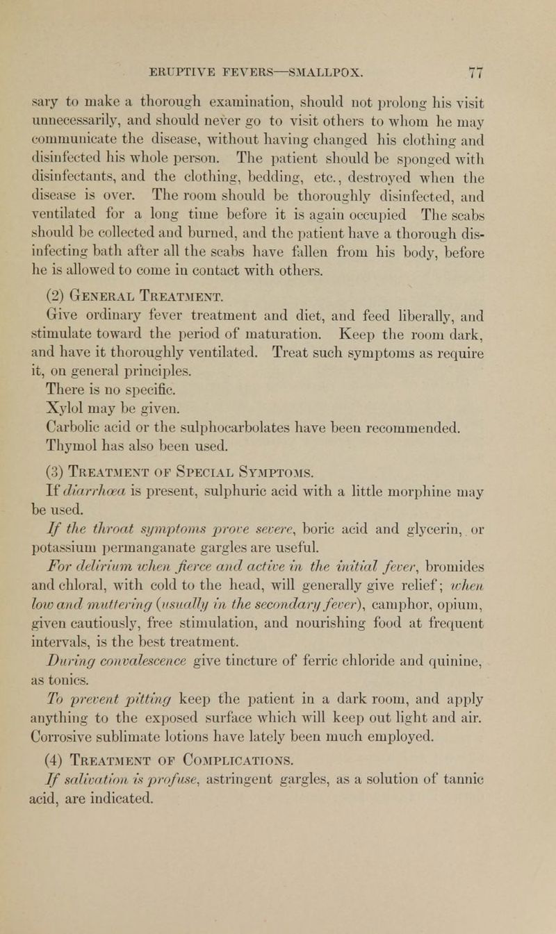 sary to make a thorough examination, should not prolong his visit unnecessarily, and should never go to visit others to whom he may communicate the disease, without having changed his clothing and disinfected his whole person. The patient should he sponged with disinfectants, and the clothing, bedding, etc., destroyed when the disease is over. The room should be thoroughly disinfected, and ventilated for a long time before it is again occupied The scabs should be collected and burned, and the patient have a thorough dis- infecting bath after all the scabs have fallen from his body, before he is allowed to come in contact with others. (2) General Treatment. Give ordinary fever treatment and diet, and feed liberally, and stimulate toward the period of maturation. Keep the room dark, and have it thoroughly ventilated. Treat such symptoms as require it, on general principles. There is no specific. Xylol may be given. Carbolic acid or the sulphocarbolates have been recommended. Thymol has also been used. (3) Treatment of Special Symptoms. If diarrhoea is present, sulphuric acid with a little morphine may be used. If the throat symptoms prove severe, boric acid and glycerin, or potassium permanganate gargles are useful. For delirium when farce and active in the initial fever, bromides and chloral, with cold to the head, will generally give relief; when low and muttering{usually in the secondary fever), camphor, opium, given cautiously, free stimulation, and nourishing food at frequent intervals, is the best treatment. During convalescence give tincture of ferric chloride and quinine, as tonics. To prevent pitting keep the patient in a dark room, and apply anything to the exposed surface which will keep out light and air. Corrosive sublimate lotions have lately been much employed. (4) Treatment of Complications. If salivation is profuse, astringent gargles, as a solution of tannic acid, are indicated.