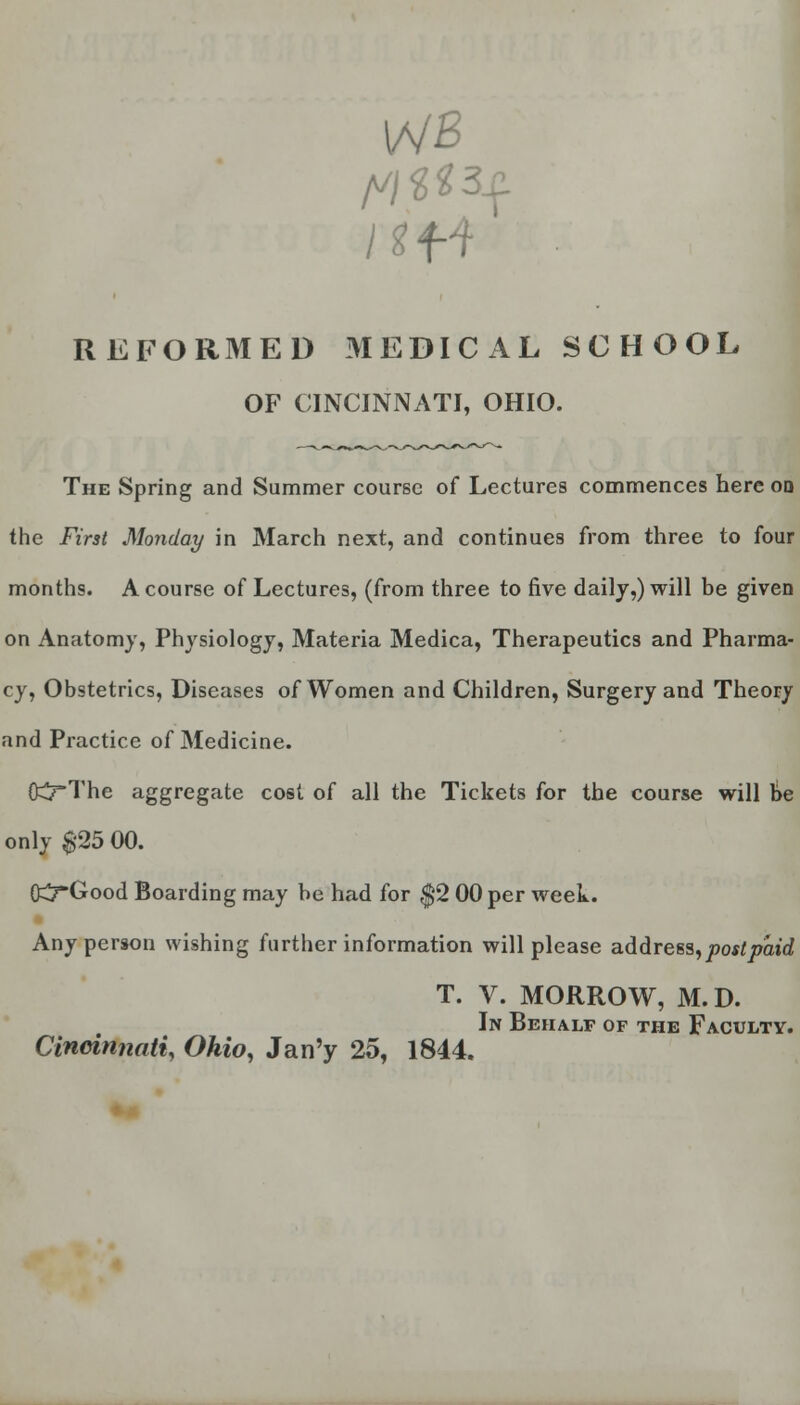 REFORMED MEDICAL SCHOOL OF CINCINNATI, OHIO. The Spring and Summer course of Lectures commences here od the First Monday in March next, and continues from three to four months. A course of Lectures, (from three to five daily,) will be given on Anatomy, Physiology, Materia Medica, Therapeutics and Pharma- cy, Obstetrics, Diseases of Women and Children, Surgery and Theory and Practice of Medicine. fcJ-The aggregate cost of all the Tickets for the course will be only $'25 00. O^rGood Boarding may be had for $2 00 per week. Any person wishing further information will please address,postpaid T. V. MORROW, M.D. In Behalf of the Faculty. Cincinnati, Ohio, Jan'y 25, 1844.