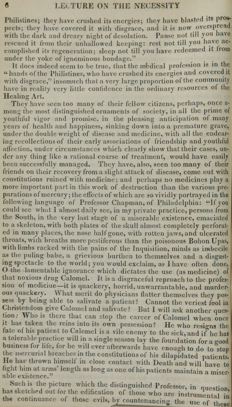 Philistines; they have crushed its energies; they have blasted its pros- pects; they have covered it with disgrace, and it is now overspread with the dark and dreary night of desolation. Pause not till you have rescued it from their unhallowed keeping: rest not till you have ac- complished its regeneration; sleep not till you have redeemed it lrom under the yoke of igncminous bondage. It docs indeed seem to he true, that the mbdical profession is in the hands of the Philistines, who have crushed its energies and covered it with disgrace.' insomuch that a very large proportion of the community have in reality very little confidence in the ordinary resources 01 the Healing Art. They have seen too many of their fellow citizens, perhaps, once a- mon^ the most distinguished ornaments of society, in all the prime of youthful vigor and promise, in the pleasing anticipation of many years of health and happiness, sinking down into a premature grave, under the double weight of disease and medicine, with all the endear- ing recollections of their early associations of friendship and youthful affection, under circumstances which clearly show that their cases, un- der any thing like a rational course of treatment, would have easily been successfully managed. They have, also, seen too many of their friends on their recovery from a slight attack of disease, come out with constitutions ruined with medicine; and perhaps no medicines play a more important part in this work of destruction than the various pre- parations of mercury; the effects of which are so vividly portrayed in the following language of Professor Chapman, of Philadelphia: If you could sec what I almost daily sec, in my private practice, persons from the South, in the very last stage of a miserable existence, emaciated to a skeleton, with both plates of the skull almost completely perforat- ed in many places, the nose half gone, with rotten jaws, and ulcerated throats, with breaths more pestiferous than the poisonous Boh on Upas, with limbs racked with the pains of the Inquisition, minds as imbecile as the puling babe, a grievious burthen to themselves and a disgust- ing spectacle to the world; you would exclaim, as I have often done, O the lamentable ignorance which dictates the use (as medicine) of that noxious drug Calomel. It is a disgraceful reproach to the profes- sion of mediciue—it is quackery, horrid, unwarrantable, and murder- ous quackery. What merit do physicians flatter themselves they pos- sess by being able to salivate a patient? Cannot the veriest fool in Christendom give Calomel and salivate? But 1 will ask another ques- tion: Who is there that can stop the career of Calomel when once it has taken the reins into its own possession? He who resigns the fate of his patient to Calomel is a vile enemy to the sick, and if he has a tolerable practice will in a single season lay the foundation for a good business for life, for he will ever afterwards have enough to do to stop the mercurial breaches in the constitutions of his dilapidated patients. Ho has-thrown himself in close contact with Death and will have to fight him at arms' length as long as one of his patients maintain a miser- able existence. Such is the picture which the distinguished Professor, in question, has sketched out for the edification of those who are instrumenH Tn the continuance of those evils, by countenancing the use of il e6(
