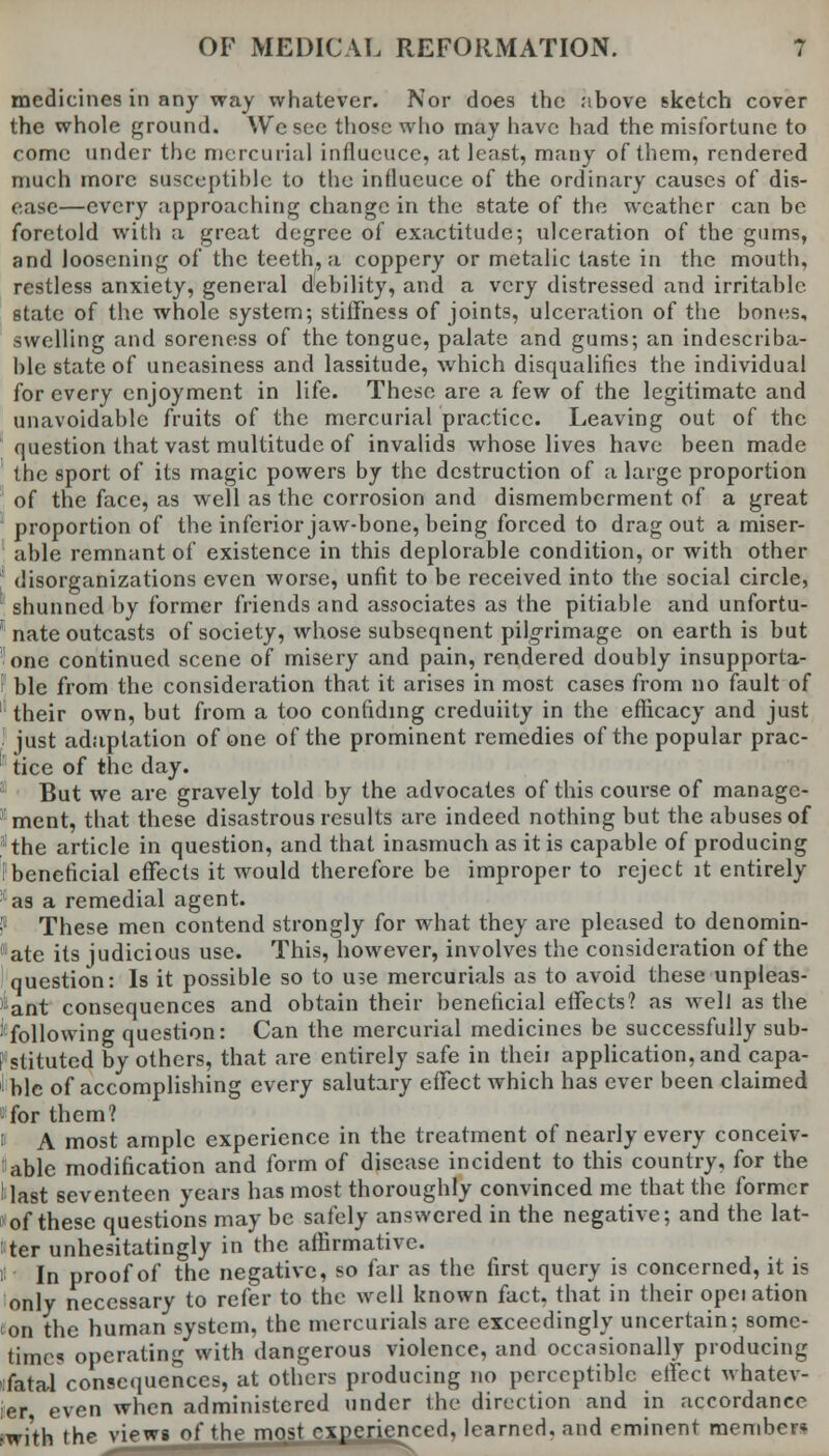 medicines in any way whatever. Nor does the above sketch cover the whole ground. Wc see those who may have had the misfortune to come under the mercurial influeucc, at least, many of them, rendered much more susceptible to the influeuce of the ordinary causes of dis- ease—every approaching change in the state of the weather can be foretold with a great degree of exactitude; ulceration of the gums, and loosening of the teeth, a coppery or metalic taste in the mouth, restless anxiety, general debility, and a very distressed and irritable state of the whole system; stiffness of joints, ulceration of the bones, swelling and soreness of the tongue, palate and gums; an indescriba- ble state of uneasiness and lassitude, which disqualifies the individual for every enjoyment in life. These are a few of the legitimate and unavoidable fruits of the mercurial practice. Leaving out of the question that vast multitude of invalids whose lives have been made the sport of its magic powers by the destruction of a large proportion of the face, as well as the corrosion and dismemberment of a great proportion of the inferior jaw-bone, being forced to drag out a miser- able remnant of existence in this deplorable condition, or with other disorganizations even worse, unfit to be received into the social circle, shunned by former friends and associates as the pitiable and unfortu- nate outcasts of society, whose subsequent pilgrimage on earth is but one continued scene of misery and pain, rendered doubly insupporta- ble from the consideration that it arises in most cases from no fault of their own, but from a too confiding creduiity in the efficacy and just just adaptation of one of the prominent remedies of the popular prac- ! tice of the day. 1 But we are gravely told by the advocates of this course of manage- ment, that these disastrous results are indeed nothing but the abuses of 'the article in question, and that inasmuch as it is capable of producing i beneficial effects it would therefore be improper to reject it entirely as a remedial agent. • These men contend strongly for what they are pleased to denomin- ate its judicious use. This, however, involves the consideration of the question: Is it possible so to use mercurials as to avoid these unpleas- :ant consequences and obtain their beneficial effects? as well as the 'following question: Can the mercurial medicines be successfully sub- ?stituted by others, that are entirely safe in theii application, and capa- ble of accomplishing every salutary effect which has ever been claimed fifor them? i A most ample experience in the treatment of nearly every conceiv- able modification and form of disease incident to this country, for the I last seventeen years has most thoroughly convinced me that the former of these questions may be safely answered in the negative; and the lat- ter unhesitatingly in the affirmative. i In proof of the negative, so far as the first query is concerned, it is only necessary to refer to the well known fact, that in their opeiation on the human system, the mercurials are exceedingly uncertain: some- times operating with dangerous violence, and occasionally producing :fata,l consequences, at others producing no perceptible effect whatev- er even when administered under the direction and in accordance 'with the views of the most c_xj2ericnced, learned, and eminent member*