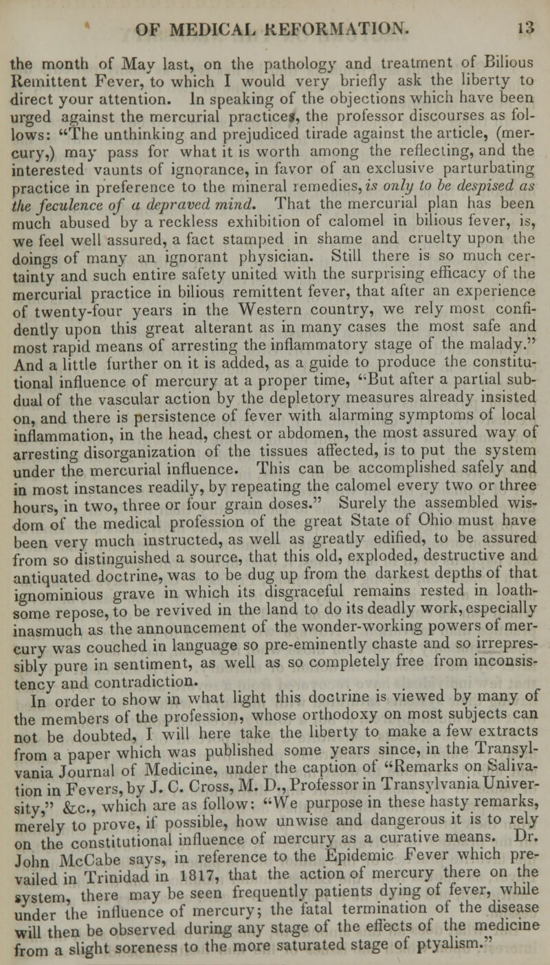 the month of May last, on the pathology and treatment of Bilious Remittent Fever/to which I would very briefly ask the liberty to direct your attention. In speaking of the objections which have been urged against the mercurial practice*, the professor discourses as fol- lows: The unthinking and prejudiced tirade against the article, (mer- cury,) may pass for what it is worth among the reflecting, and the interested vaunts of ignorance, in favor of an exclusive parturbating practice in preference to the mineral remedies, is only to be despised as the feculence of a depraved mind. That the mercurial plan has been much abused by a reckless exhibition of calomel in bilious fever, is, we feel well assured, a fact stamped in shame and cruelty upon the doings of many an ignorant physician. Still there is so much cer- tainly and such entire safety united with the surprising efficacy of the mercurial practice in bilious remittent fever, that after an experience of twenty-four years in the Western country, we rely most confi- dently upon this great alterant as in many cases the most safe and most rapid means of arresting the inflammatory stage of the malady. And a little further on it is added, as a guide to produce the constitu- tional influence of mercury at a proper time, But after a partial sub- dual of the vascular action by the depletory measures already insisted on, and there is persistence of fever with alarming symptoms of local inflammation, in the head, chest or abdomen, the most assured way of arresting disorganization of the tissues affected, is to put the system under the mercurial influence. This can be accomplished safely and in most instances readily, by repeating the calomel every two or three hours, in two, three or four grain doses. Surely the assembled wis- dom of the medical profession of the great State of Ohio must have been very much instructed, as well as greatly edified, to be assured from so distinguished a source, that this old, exploded, destructive and antiquated doctrine, was to be dug up from the darkest depths of that ignominious grave in which its disgraceful remains rested in loath- some repose, to be revived in the land to do its deadly work, especially inasmuch as the announcement of the wonder-working powers of mer- cury was couched in language so pre-eminently chaste and so irrepres- sibly pure in sentiment, as well as so completely free from inconsis- tency and contradiction. In order to show in what light this doctrine is viewed by many of the members of the profession, whose orthodoxy on most subjects can not be doubted, I will here take the liberty to make a few extracts from a paper which was published some years since, in the Transyl- vania Journal of Medicine, under the caption of Remarks on Saliva- tion in Fevers, by J. C. Cross, M. D., Professor in Transylvania Univer- sity  &c, which are as follow: We purpose in these hasty remarks, merely to prove, if possible, how unwise and dangerous it is to rely on the constitutional influence of mercury as a curative means. Dr. John McCabe says, in reference to the Epidemic Fever which pre- vailed in Trinidad in 1817, that the action of mercury there on the system, there may be seen frequently patients dying of fever, while under the influence of mercury; the fatal termination of the disease will then be observed during any stage of the effects of the medicine from a slight soreness to the more saturated stage of ptyalism.