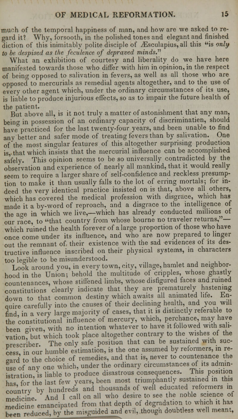 much of the temporal happiness of man, and how are we asked to re- gard it? Why, forsooth, in the polished tones and elegant and finished diction of this inimitably polite disciple of ^Esculapius, all this is only to be despised as the feculence of depraved minds What an exhibition of courtesy and liberality do we have here manifested towards those who differ with him in opinion, in the respect of being opposed to salivation in fevers, as well as all those who are opposed to mercurials as remedial agents altogether, and to the use of every other agent which, under the ordinary circumstances of its use, is liable to produce injurious effects, so as to impair the future health of the patient. But above all, is it not truly a matter of astonishment that any man, being in possession of an ordinary capacity of discriminatien, should have practiced for the last twenty-four years, and been unable to find anv better and safer mode of treating fevers than by salivation. One of'the most singular features of this altogether surprising production is, that which insists that the mercurial influence can be accomplished sa'fely. This opinion seems to be so universally contradicted by the observation and experience of nearly all mankind, that it would really seem to require a larger share of self-confidence and reckless presump- tion to make it than usually falls to the lot of erring mortals; for in- deed the very identical practice insisted on is that, above all others, which has covered the medical profession with disgrace, which has made it a by-word of reproach, and a disgrace to the intelligence of the acre in which we live,—which has already conducted millions of our race, to that country from whose bourne no traveler returns,— which ruined the health forever of a large proportion of those who have once come under its influence, and who are now prepared to linger out the remnant of their existence with the sad evidences of its des- tructive influence inscribed on their physical systems, in characters too legible to be misunderstood. m Look around vou, in every town, city, village, hamlet and neighbor- hood in the Union; behold the multitude of cripples, whose ghastly countenances, whose stiffened limbs, whose disfigured faces and ruined constitutions clearly indicate that they are prematurely hastening down to that common destiny which awaits all animated lite, in- quire carefully into the causes of their declining health, and you will find in a very large majority of cases, that it is distinctly referable to the constitutional influence of mercury, which, perchance, may have been given, with no intention whatever to have it followed with sali- vation? but which took place altogether contrary to the wishes of the orescriber The only safe position that can be sustained with suc- cess in our humble estimation, is the one assumed by reformers, in re- gard to the choice of remedies, and that is, never to countenance the Sse of anv one which, under the ordinary circumstances of its admin- istration,'is liable to produce disastrous consequences. This position his for the last few years, been most triumphantly sustained in this country by hundred's and thousands of well educated reformers in medicine And I call on all who desire to see the noble science of medicin^'emancipated from that depth of degradation to which it has been reduced, by the misguided and evil, though doubtless well meant,