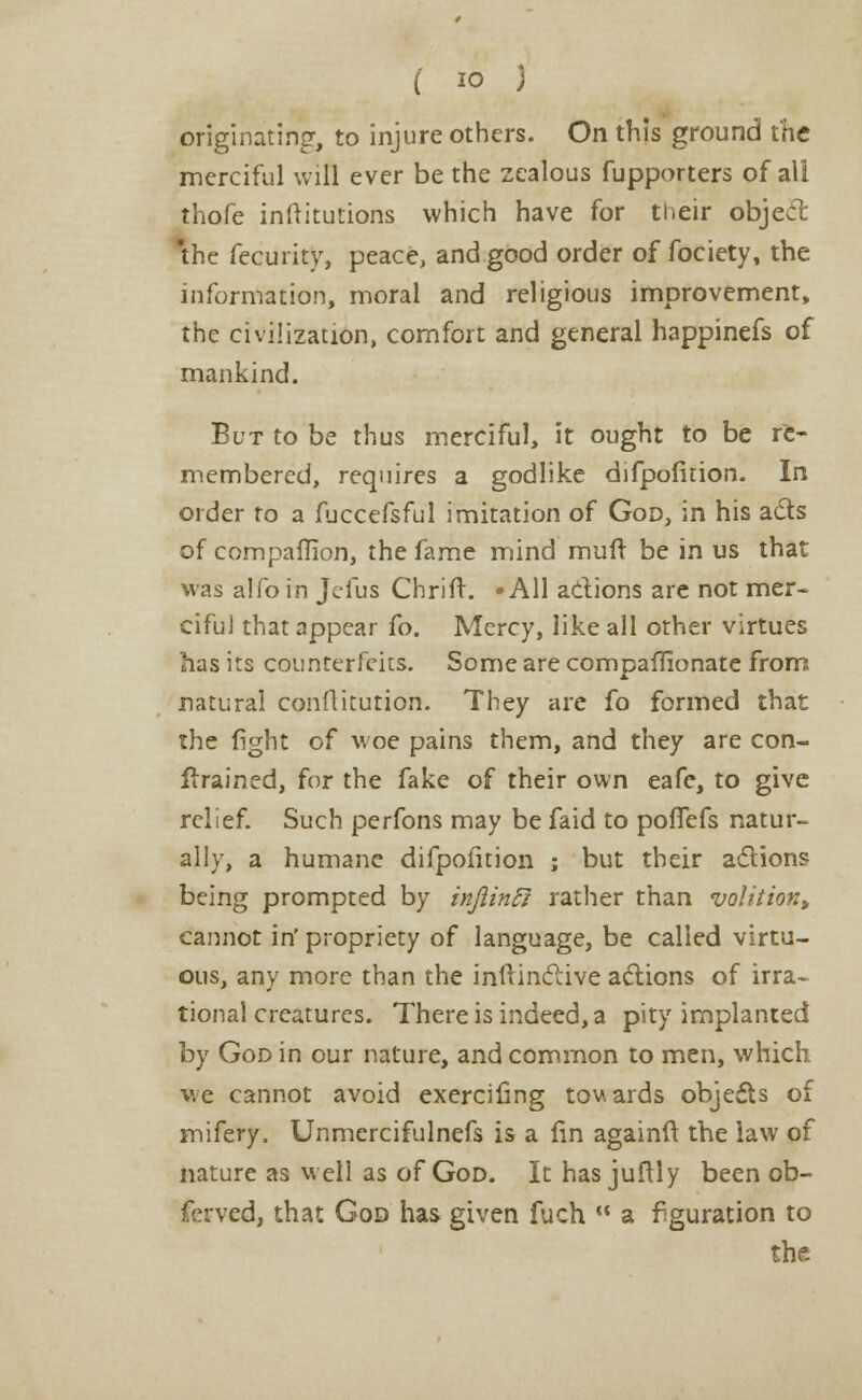 originating, to injure others. On this ground the merciful will ever be the zealous fupporters of all thofe inftitutions which have for their object 'the fecurity, peace, and good order of fociety, the information, moral and religious improvement, the civilization, comfort and general happinefs of mankind. But to be thus merciful, it ought to be re- membered, requires a godlike difpofirion. In order ro a fuccefsful imitation of God, in his acts of companion, the fame mind muft be in us that was alfo in Jefus Chrift. -All actions are not mer- cifuJ that appear fo. Mercy, like all other virtues has its counterfeits. Some are companionate from natural conflitution. They are fo formed that the fight of woe pains them, and they are con- tained, for the fake of their own eafc, to give relief. Such perfons may be faid to pofiTefs natur- ally, a humane difpofition ; but their actions being prompted by injiinft rather than volition, cannot impropriety of language, be called virtu- ous, any more than the inftinctive actions of irra- tional creatures. There is indeed, a pity implanted by God in our nature, and common to men, which we cannot avoid exercifing tow ards objects of mifery. Unmercifulnefs is a fin againft the law of nature as well as of God. It has jultly been ob- ferved, that God has given fuch  a figuration to the