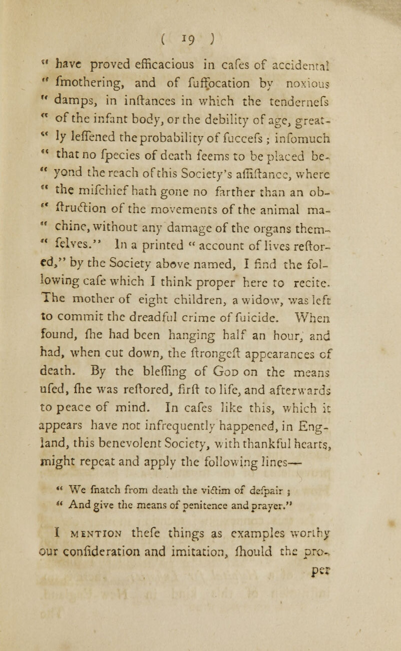 ( *9 )  have proved efficacious in cafes of accidental r# fmothering, and of fuffocation by noxious w damps, in inftances in which the tendernefs  of the infant body, or the debility of age, great- *' ly lefTened the probability of fuccefs; infomuch M that no fpecies of death feems to be placed be-  yond the reach of this Society's affiftance, where  the mifchief hath gone no farther than an ob- t€ ftruclion of the movements of the animal ma-  chine, without any damage of the organs them-  felves. In a printed  account of lives reftor- ed, by the Society above named, I find the fol- lowing cafe which I think proper here to recite. The mother of eight children, a widow, was left to commit the dreadful crime of fuicide. When found, {lie had been hanging half an hour, and had, when cut down, the ftrongeft appearances cf death. By the blefling of God on the means ufed, fhe was reftored, firft to life, and afterwards to peace of mind. In cafes like this, which it appears have not infrequently happened, in Eng- land, this benevolent Society, with thankful hearts, might repeat and apply the following lines—  We fnatch from death the viftim of defpair ;  And give the means of penitence and prayer. I mention thefe things as examples worthy our conlideration and imitation, mould the pro- per