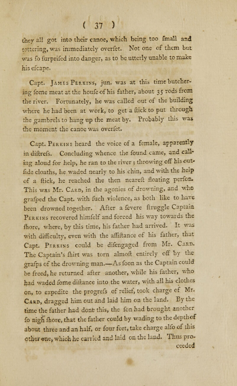 they all got into their canoe, which being too fmall and tottering, was immediately overfet. Not one of them but was fo furprifed into danger, as to be utterly unable to make his efcape, Capt. James Perkins, jun. was at this time butcher- ing fome meat at the houfeof his father, about 35 rods from the river. Fortunately, he was called out of the building where he had been at work, to get a (tick to put through :he gambrels to hang up the meat by. Probably this was the moment die canoe was overfet. Capt. Perkins heard the voice of a female, apparently in diftrefs. Concluding whence the found came, and call- ing aloud for help, he ran to the river ; throwing off his out- fide cloaths, he waded nearly to his chin, and with the help of a flick, he reached die then neareft floating perfon. This was Mr. Card, in the agonies of drowning, and who grafped the Capt. with fuch violence, as both like to have been drowned together. After a fevere flruggle Captain Perkins recovered himfelf and forced his way towards the fhore, where, by this time, his father had arrived. It was with difficulty, even with the affiftance of his father, that Capt. Perkins could be difengaged from Mr. Card. The Captain's fhirt was torn almoft entirely off by the grafps of the drowning man.—As foon as the Captain could be freed, he returned after another, while his father, who had waded fome diftance into the water, with all his clothes on, to expedite the progrefs of relief, took charge of Mr. Card, dragged him out and laid him on the land. By the time the father had done this, the fon had brought another fo nigh more, that the father could by wading to the depthof about three and an half, or four feet, take charge alfo of this other one, which he carried and laid on the land. Thus pro- ceeded