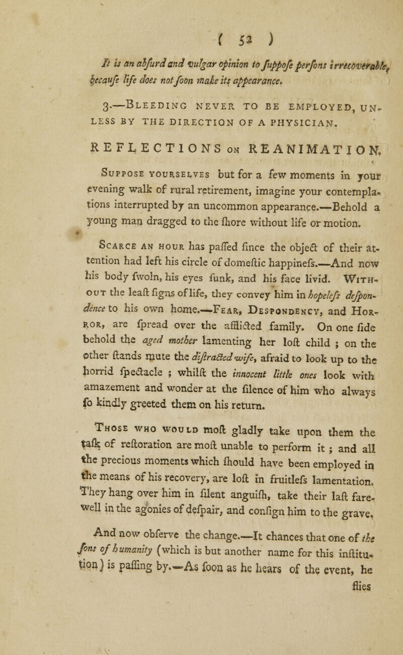 It is an alfurdand vulgar opinion to fuppofe perfons irrecoverable, kecattfe life does notfoon make its appearance. 3.—Bleeding never to be employed, un- less BY THE DIRECTION OF A PHYSICIAN. REFLECTIONS on REANIMATION, Suppose yourselves but for a few moments in your evening walk of rural retirement, imagine your contempla- tions interrupted by an uncommon appearance.—Behold a young man dragged to the fliore without life or motion. Scarce an hour has pafTed fince the objecT: of their at- tention had left his circle of domeflic happinefs.—And now his body fwoln, his eyes funk, and his face livid. With- out the leaft figns of life, they convey him mhopelefs defpon- dence to his own home—Fear, Despondency, and Hor- ror, are fpread over the afflided family. On one fide behold the aged mother lamenting her loft child ; on the other (lands mute the dijraded-wife, afraid to look up to the horrid fpedacle ; whilft the innocent litth ones look with amazement and wonder at the filence of him who always fo kindly greeted them on his return. Those who would moft gladly take upon them the fafk of reftoration are moft unable to perform it ; and all the precious moments which mould have been employed in the means of his recovery, are loft in fruitlefs lamentation. They hang over him in filent anguifh, take their laft fare- well in the agonies of defpair, and confign him to the grave. And now obferve the change—It chances that one of the Jons of humanity (which is but another name for this inftitu- tion) is paffing by.—As foon as he hears of the event, he flies