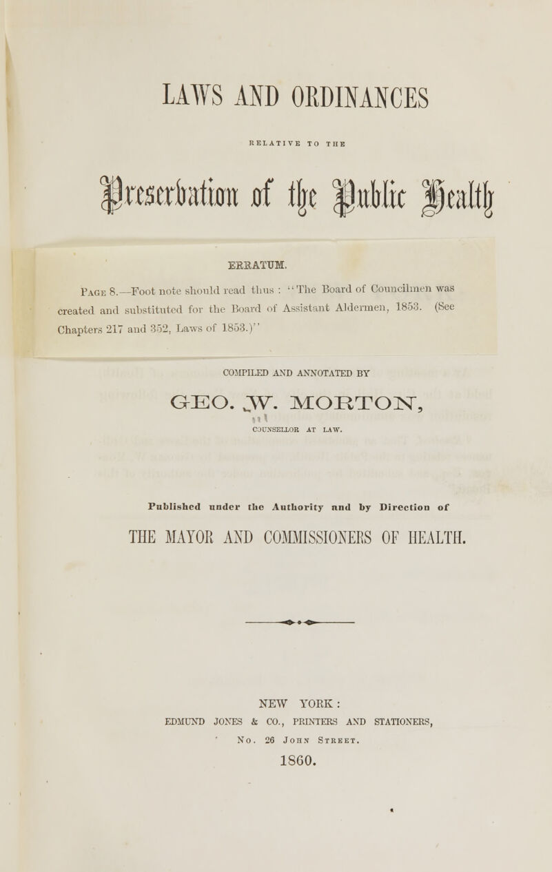 RELATI VE TO TIIE f raertotura jrf % fitMrc fmltjr ERRATUM. Page 8.—Foot note should read thus : -'The Board of Councilmen was created ami substituted for the Board of Assistant Aldermen, 1853. (See Chapters 217 and 352, Laws of 1853.) COMPILED AND ANNOTATED BY GEO. yr. MORTON, CaUNSEIXOR AT LAW. Published under the Authority and by Direction of THE MAYOR AIM) COMMISSIONERS OF HEALTH. NEW YORK : EDMUND JONES & CO., PRINTERS AND STATIONERS, No. 26 John Street. I860.