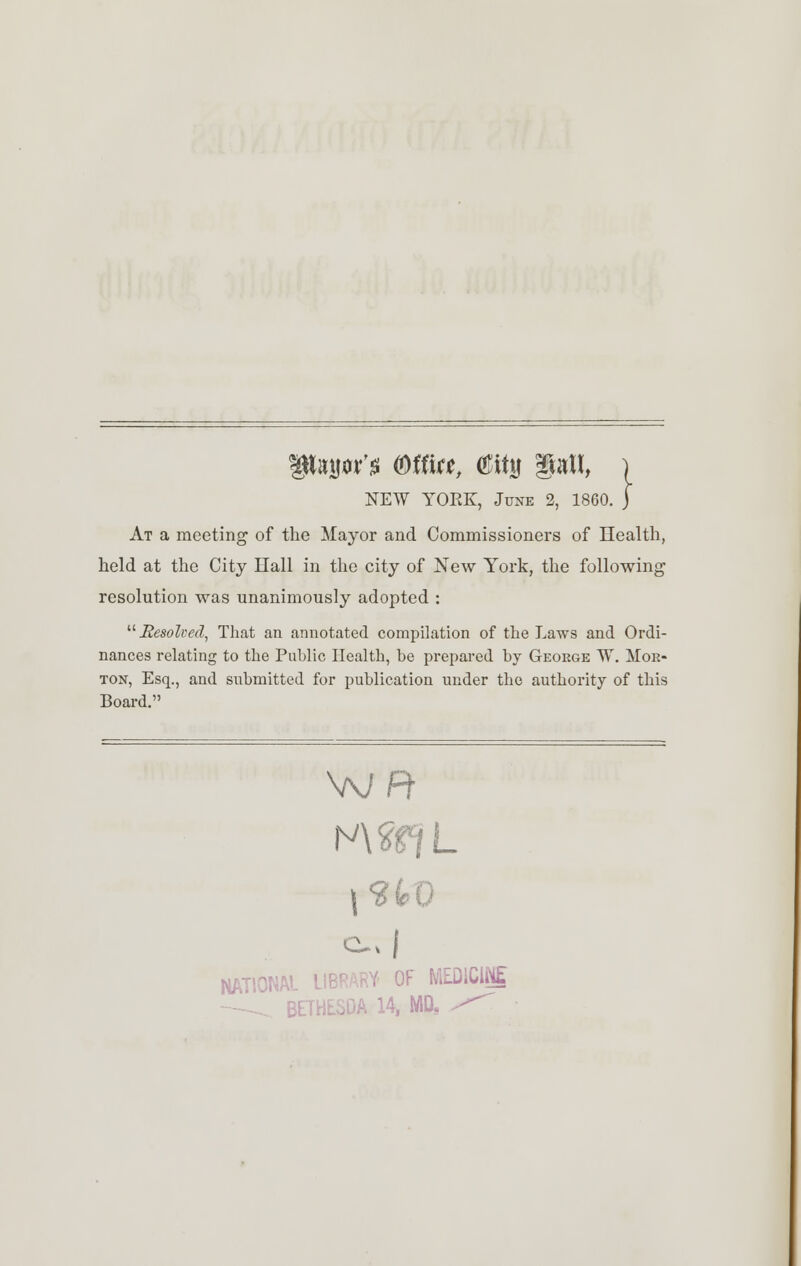 NEW YOEK, June 2, 1860. At a meeting' of the Mayor and Commissioners of Health, held at the City Hall in the city of New York, the following resolution was unanimously adopted : Besofoed, That an annotated compilation of the Laws and Ordi- nances relating to the Public Health, he prepared by George W. Mor- ton, Esq., and submitted for publication under the authority of this Board. NWffL i c, | NATIONAL LIBRARY OF MEDICINE IA 14, MD.