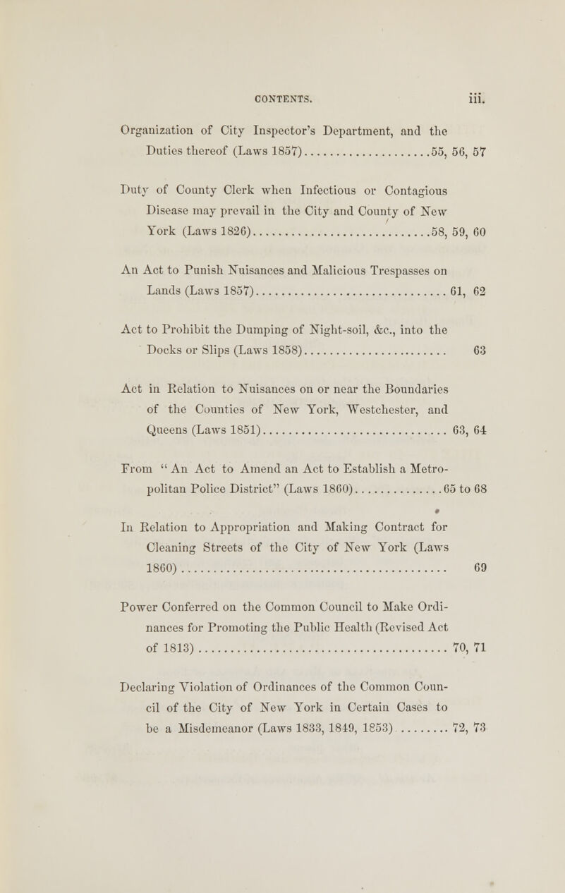 Organization of City Inspector's Department, and the Duties thereof (Laws 1857) 55, 56, 57 Duty of County Clerk when Infectious or Contagious Disease may prevail in the City and County of New York (Laws 1826) 58, 59, 60 An Act to Punish Nuisances and Malicious Trespasses on Lands (Laws 1857) 61, 62 Act to Prohibit the Dumping of Night-soil, &c, into the Docks or Slips (Laws 1858) 63 Act in Eelation to Nuisances on or near the Boundaries of the Counties of New York, Westchester, and Queens (Laws 1851) 63, 64 From  An Act to Amend an Act to Establish a Metro- politan Police District (Laws 1860) 65 to 68 In Relation to Appropriation and Making Contract for Cleaning Streets of the City of New York (Laws 1860) 69 Power Conferred on the Common Council to Make Ordi- nances for Promoting the Public Health (Revised Act of 1813) 70, 71 Declaring Violation of Ordinances of the Common Coun- cil of the City of New York in Certain Cases to be a Misdemeanor (Laws 1833, 1849, 1853) 72, 73