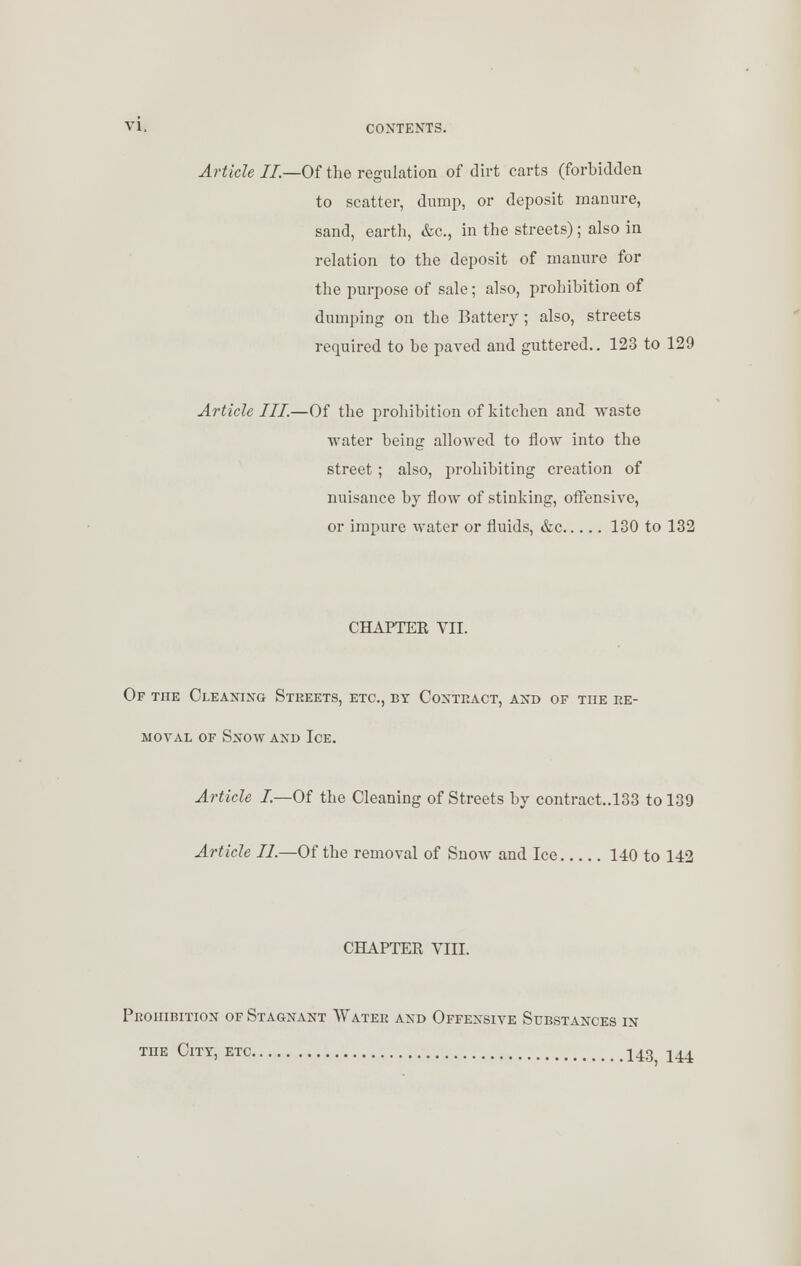 Article II.—Of the regulation of dirt carts (forbidden to scatter, dump, or deposit manure, sand, earth, &c, in the streets); also in relation to the deposit of manure for the purpose of sale; also, prohibition of dumping on the Battery; also, streets required to be paved and guttered.. 123 to 129 Article III.—Of the prohibition of kitchen and waste water being allowed to flow into the street ; also, prohibiting creation of nuisance by flow of stinking, offensive, or impure water or fluids, &c 130 to 132 CHAPTER VII. Of TnE Cleaning Streets, etc., by Contract, and of toe re- moval of Snow and Ice. Article I—Of the Cleaning of Streets by contract..133 to 139 Article II.—Of the removal of Snow and Ice 140 to 142 CHAPTER VIII. Prohibition of Stagnant Water and Offensive Substances in the City, etc 143 144