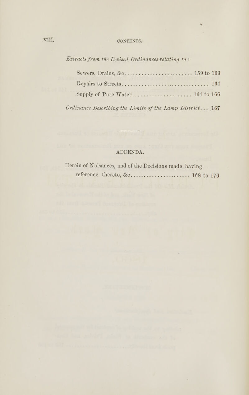 VUl. CONTEXTS. Extracts from the Revised Ordinances relating to : Sewers, Drains, &c 159 to 163 Eepairs to Streets 164 Supply of Pure Water 164 to 166 Ordinance Describing the Limits of the Lamp District. .. 167 ADDENDA. Herein of Nuisances, and of the Decisions made having reference thereto, &c 168 to 176