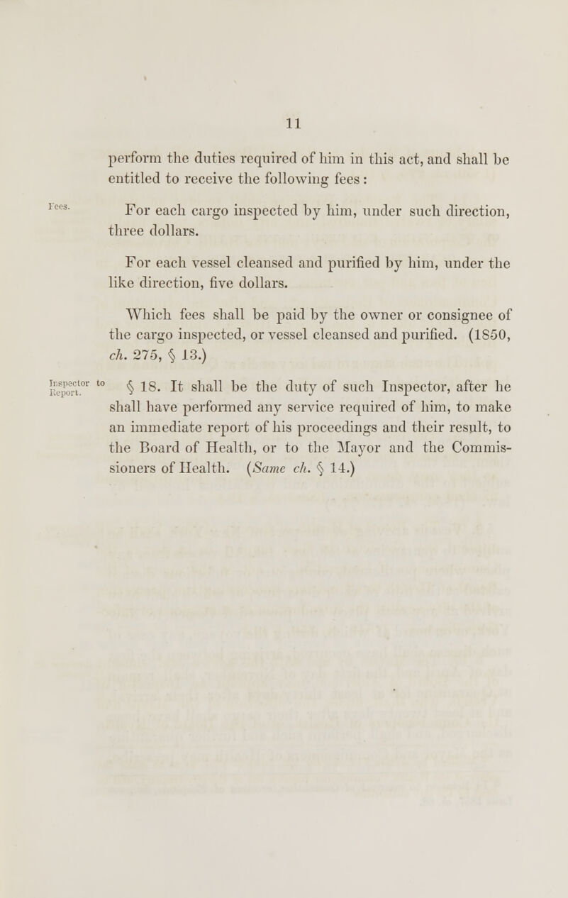 perform the duties required of him in this act, and shall be entitled to receive the following fees: For each cargo inspected by him, under such direction, three dollars. For each vessel cleansed and purified by him, under the like direction, five dollars. Which fees shall be paid by the owner or consignee of the cargo inspected, or vessel cleansed and purified. (1850, ch. 275, § 13.) lector to ^ 28. It shall be the duty of such Inspector, after he shall have performed any service required of him, to make an immediate report of his proceedings and their result, to the Board of Health, or to the Mayor and the Commis- sioners of Health. (Scone ch. § 14.)