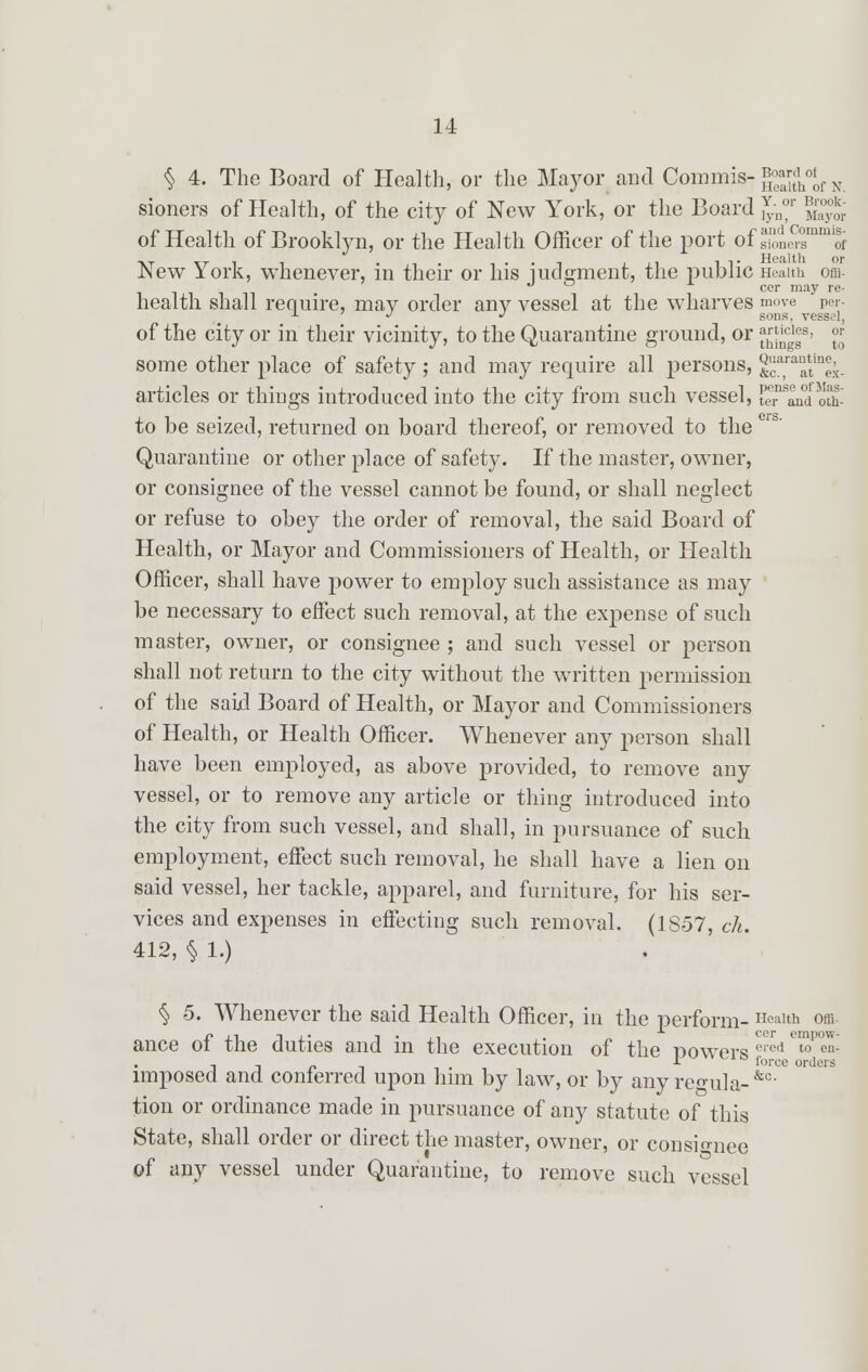 § 4. The Board of Health, or the Mayor and Commis- *°fd of alth of N. sioners of Plealth, of the city of New York, or the Board J;n°r 2gSj of Health of Brooklyn, or the Health Officer of the port ofsionersmmitf New York, whenever, in their or his judgment, the public Health om- cor may re- health shall require, may order any vessel at the wharves move per- a •/ J sons, vessel, of the city or in their vicinity, to the Quarantine ground, or ^cl|B' ™ some other place of safety ; and may require all persons, ^^ex- articles or things introduced into the city from such vessel, te^lnd oth- to be seized, returned on board thereof, or removed to the Quarantine or other place of safety. If the master, owner, or consignee of the vessel cannot be found, or shall neglect or refuse to obey the order of removal, the said Board of Health, or Mayor and Commissioners of Health, or Health Officer, shall have power to employ such assistance as may be necessary to effect such removal, at the expense of such master, owner, or consignee ; and such vessel or person shall not return to the city without the written permission of the said Board of Health, or Mayor and Commissioners of Health, or Health Officer. Whenever any person shall have been employed, as above provided, to remove any vessel, or to remove any article or thing introduced into the city from such vessel, and shall, in pursuance of such employment, effect such removal, he shall have a lien on said vessel, her tackle, apparel, and furniture, for his ser- vices and expenses in effecting such removal. (1S57, cli. 412, § 1.) Offi cer empow- § 5. Whenever the said Health Officer, in the perform- Health ance of the duties and in the execution of the Dowers 0I^ '^ , , _ r force orders imposed and conferred upon him by law, or by anyregula-&0 tion or ordinance made in pursuance of any statute of this State, shall order or direct the master, owner, or consignee of any vessel under Quarantine, to remove such vessel