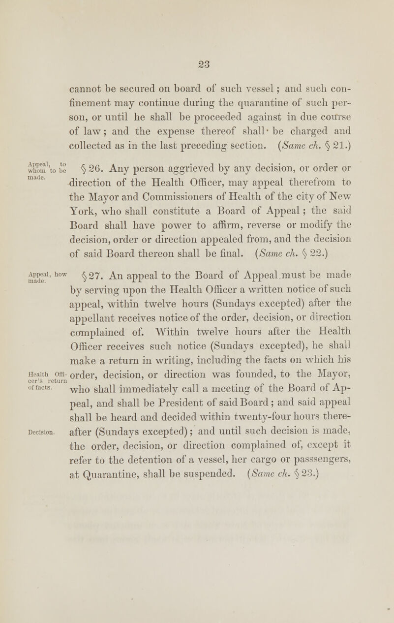 cannot be secured on board of such vessel; and such con- finement may continue during the quarantine of such per- son, or until he shall be proceeded against in due course of law; and the expense thereof shall-be charged and collected as in the last preceding section. {Same ch. § 21.) whom 'to be § 26. Any person aggrieved by any decision, or order or direction of the Health Officer, may appeal therefrom to the Mayor and Commissioners of Health of the city of New York, who shall constitute a Board of Appeal; the said Board shall have power to affirm, reverse or modify the decision, order or direction appealed from, and the decision of said Board thereon shall be final. (Same ch. § 22.) madea1' how ^27, ^n aPPeal *° the Board of Appeal must be made by serving upon the Health Officer a written notice of such appeal, within twelve hours (Sundays excepted) after the appellant receives notice of the order, decision, or direction complained of. Within twelve hours after the Health Officer receives such notice (Sundays excepted), he shall make a return in writing, including the facts on which his Health oja- order, decision, or direction was founded, to the Mayor, cer's return of facts. wk0 ska]} immediately call a meeting of the Board of Ap- peal, and shall be President of said Board; and said appeal shall be heard and decided within twenty-four hours there- Decision, after (Sundays excepted); and until such decision is made, the order, decision, or direction complained of, except it refer to the detention of a vessel, her cargo or passsengers, at Quarantine, shall be suspended. (Same ch. §23.)