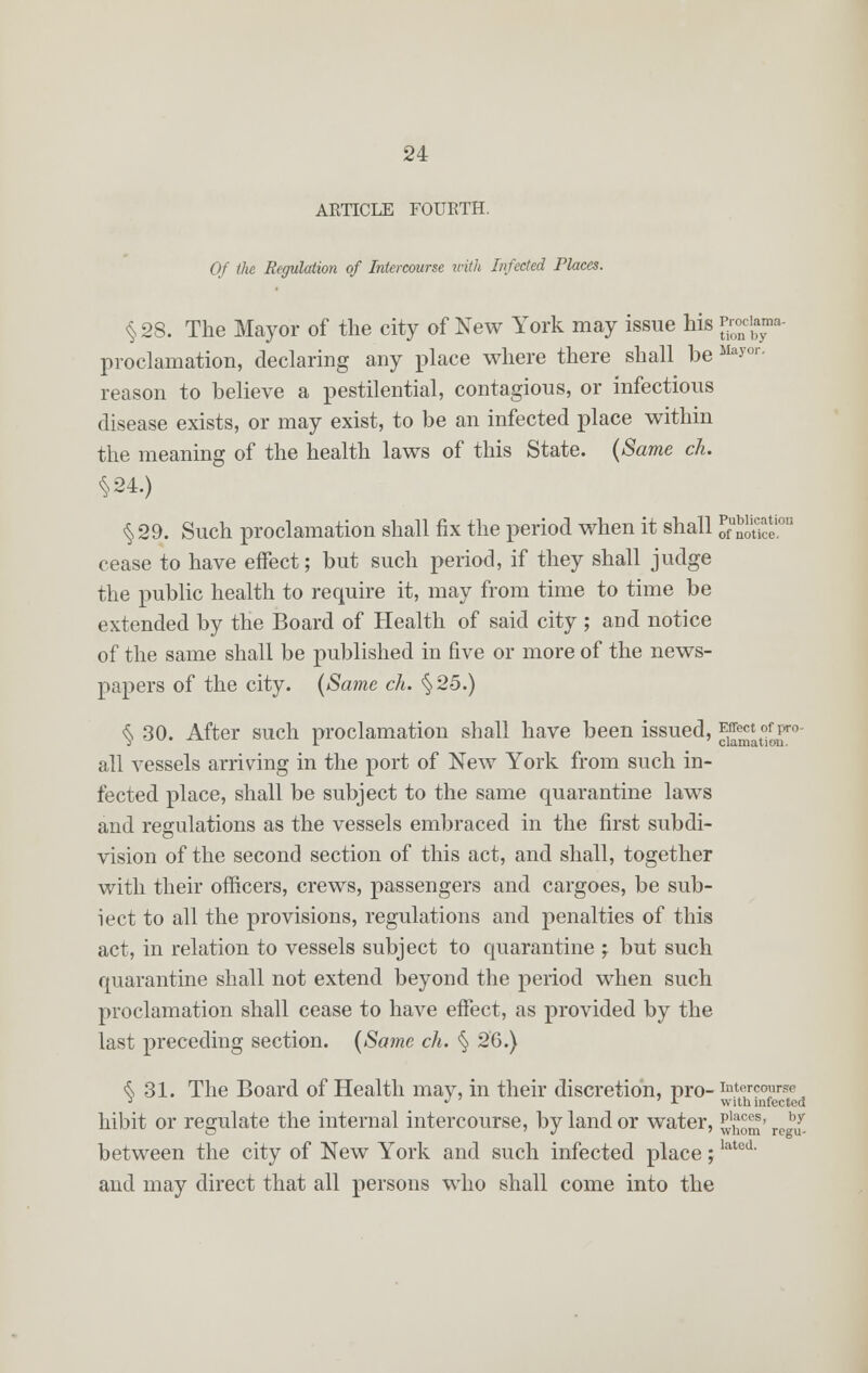 ARTICLE FOUETH. Of the Regulation of Intercourse with Infected Places. §28. The Mayor of the city of New York may issue his *£g* proclamation, declaring any place where there shall he May°r- reason to believe a pestilential, contagious, or infectious disease exists, or may exist, to be an infected place within the meaning of the health laws of this State. (Same ch §24.) §29. Such proclamation shall fix the period when it shall oft™ cease to have effect; but such period, if they shall judge the public health to require it, may from time to time be extended by the Board of Health of said city ; and notice of the same shall be published in five or more of the news- papers of the city. (Same ch. §25.) § 30. After such proclamation shall have been issued, ^* °^r°- all vessels arriving in the port of New York from such in- fected place, shall be subject to the same quarantine laws and regulations as the vessels embraced in the first subdi- vision of the second section of this act, and shall, together with their officers, crews, passengers and cargoes, be sub- iect to all the provisions, regulations and penalties of this act, in relation to vessels subject to quarantine j but such quarantine shall not extend beyond the period when such proclamation shall cease to have effect, as provided by the last preceding section. (Same ch. § 26.) § 31. The Board of Health may, in their discretion, pro- intercourse J J 7 ' -t with infected hibit or regulate the internal intercourse, by land or water, ^™> re!£ between the city of New York and such infected place;latod' and may direct that all persons who shall come into the