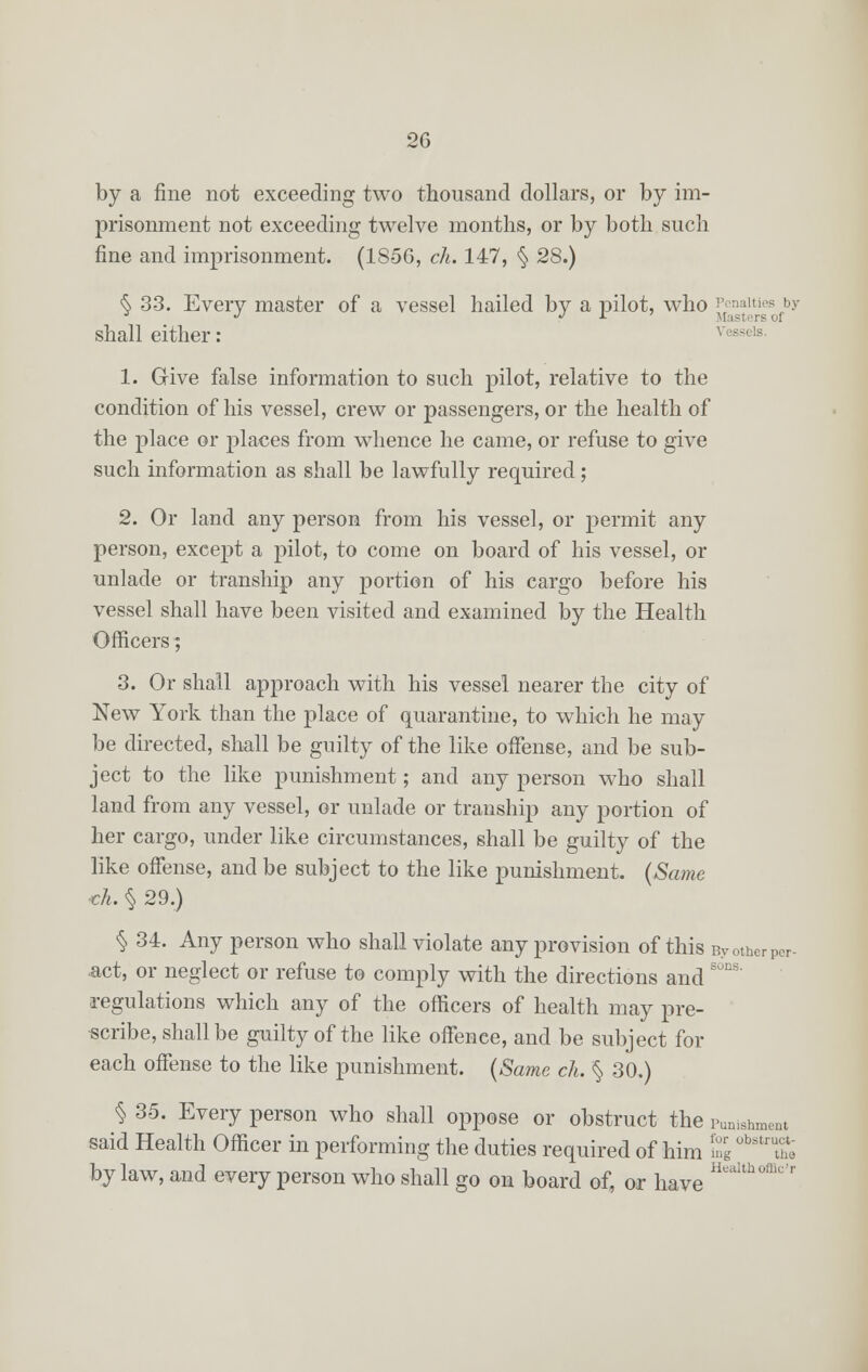 by a fine not exceeding two thousand dollars, or by im- prisonment not exceeding twelve months, or by both such fine and imprisonment. (1856, cli. 147, § 28.) § 33. Every master of a vessel hailed by a pilot, who £Ienfetriesfby shall either : 1. Give false information to such pilot, relative to the condition of his vessel, crew or passengers, or the health of the place or places from whence he came, or refuse to give such information as shall be lawfully required ; 2. Or land any person from his vessel, or permit any person, except a pilot, to come on board of his vessel, or unlade or tranship any portion of his cargo before his vessel shall have been visited and examined by the Health Officers; 3. Or shall approach with his vessel nearer the city of New York than the place of quarantine, to which he may be directed, shall be guilty of the like offense, and be sub- ject to the like punishment; and any person who shall land from any vessel, or unlade or tranship any portion of her cargo, under like circumstances, shall be guilty of the like offense, and be subject to the like punishment. (Same ■eh. § 29.) § 34. Any person who shall violate any provision of this Byotherper- •act, or neglect or refuse to comply with the directions and regulations which any of the officers of health may pre- scribe, shall be guilty of the like offence, and be subject for each offense to the like punishment. (Same ch. § 30.) § 35. Every person who shall oppose or obstruct the punishment said Health Officer in performing the duties required of him S °bstruthe bylaw, and every person who shall go on board of, or have HeaUhofflo'r