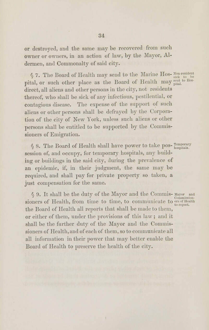 or destroyed, and the same may be recovered from such owner or owners, in an action of law, by the Mayor, Al- dermen, and Commonalty of said city. § 7. The Board of Health may send to the Marine Hos- ^-resident pital, or such other place as the Board of Health may J^*0 Hos' direct, all aliens and other persons in the city, not residents thereof, who shall be sick of any infectious, pestilential, or contagious disease. The expense of the support of such aliens or other persons shall be defrayed by the Corpora- tion of the city of New York, unless such aliens or other persons shall be entitled to be supported by the Commis- sioners of Emigration. § 8. The Board of Health shall have power to take pos- JgjgE^ session of, and occupy, for temporary hospitals, any build- ing or buildings in the said city, during the prevalence of an epidemic, if, in their judgment, the same may be required, and shall pay for private property so taken, a just compensation for the same. <S 9. It shall be the duty of the Mayor and the Commis- Mayor and . . Commission- sioners of Health, from time to time, to communicate to ers of Health to report. the Board of Health all reports that shall be made to them, or either of them, under the provisions of this law; and it shall be the further duty of the Mayor and the Commis- sioners of Health, and of each of them, so to communicate all all information in their power that may better enable the Board of Health to preserve the health of the city.