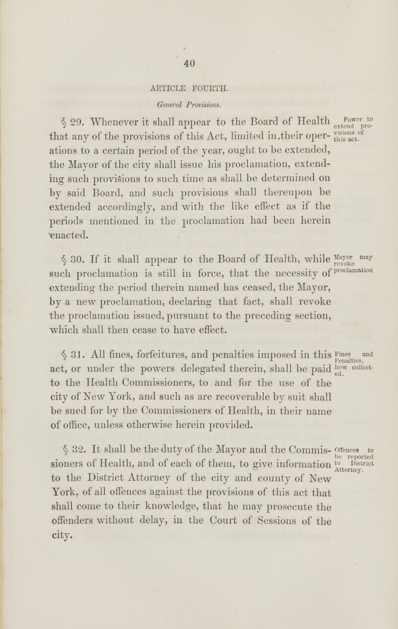 ARTICLE FOURTH. General Provisions. to pro- visions of is act. § 29. Whenever it shall appear to the Board of Health ex*£™\ that any of the provisions of this Act, limited in .their oper- v^ ations to a certain period of the year, ought to be extended, the Mayor of the city shall issue his proclamation, extend- ing such provisions to such time as shall be determined on by said Board, and such provisions shall thereupon be extended accordingly, and with the like effect as if the periods mentioned in the proclamation had been herein •enacted. § 30. If it shall appear to the Board of Health, while ^re ^ such proclamation is still in force, that the necessity of Proclamatlon extending the period therein named has ceased, the Mayor, by a new proclamation, declaring that fact, shall revoke the proclamation issued, pursuant to the preceding section, which shall then cease to have effect. § 33. All fines, forfeitures, and penalties imposed in this Fines. aild act, or under the powers delegated therein, shall be paid £°w collcet- to the Health Commissioners, to and for the use of the city of New York, and such as are recoverable by suit shall be sued for by the Commissioners of Health, in their name of office, unless otherwise herein provided. § 32. It shall be the duty of the Mayor and the Commis- offences to be reported sioners of Health, and of each of them, to give information t0 District ° Attorney. to the District Attorney of the city and county of New York, of all offences against the provisions of this act that shall come to their knowledge, that he may prosecute the offenders without delay, in the Court of Sessions of the city.