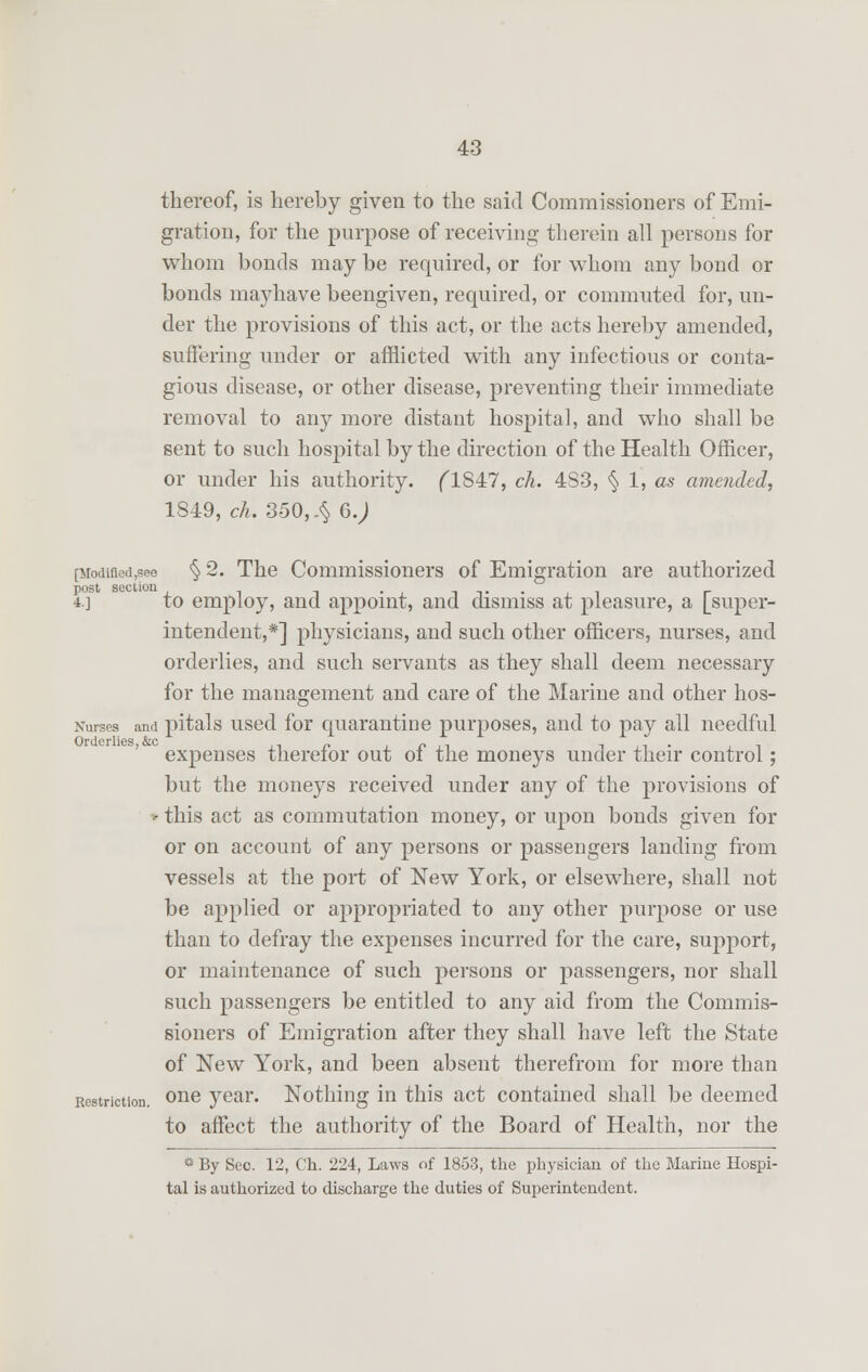 thereof, is hereby given to the said Commissioners of Emi- gration, for the purpose of receiving therein all persons for whom bonds may be required, or for whom any bond or bonds mayhave beengiven, required, or commuted for, un- der the provisions of this act, or the acts hereby amended, suffering under or afflicted with any infectious or conta- gious disease, or other disease, preventing their immediate removal to any more distant hospital, and who shall be sent to such hospital by the direction of the Health Officer, or under his authority. flS47, ch. 4S3, § 1, as amended, 1849, ch. 350,4 6. J [Modifled,see § 2. The Commissioners of Emigration are authorized 4.] to employ, and appoint, and dismiss at pleasure, a [super- intendent,*] physicians, and such other officers, nurses, and orderlies, and such servants as they shall deem necessary for the management and care of the Marine and other hos- Nurses and pitals used for quarantine purposes, and to pay all needful expenses therefor out of the moneys under their control; but the moneys received under any of the provisions of • this act as commutation money, or upon bonds given for or on account of any persons or passengers landing from vessels at the port of New York, or elsewhere, shall not be applied or appropriated to any other purpose or use than to defray the expenses incurred for the care, support, or maintenance of such persons or passengers, nor shall such passengers be entitled to any aid from the Commis- sioners of Emigration after they shall have left the State of New York, and been absent therefrom for more than Restriction. one year. Nothing in this act contained shall be deemed to affect the authority of the Board of Health, nor the s By Sec. 12, Ch. 224, Laws of 1853, the physician of the Marine Hospi- tal is authorized to discharge the duties of Superintendent.