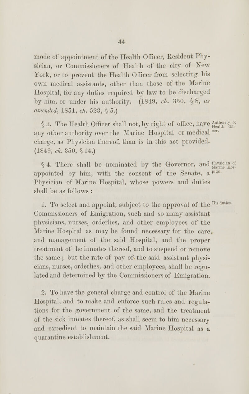 mode of appointment of the Health Officer, Resident Phy- sician, or Commissioners of Health of the city of New York, or to prevent the Health Officer from selecting his own medical assistants, other than those of the Marine Hospital, for any duties required by law to be discharged by him, or under his authority. (1849, ch. 350, § 8, as amended, 1S51, ch. 523, § 5.) % 3. The Health Officer shall not, by right of office, have gSKS any other authority over the Marine Hospital or medicalcer- charge, as Physician thereof, than is in this act provided. (1849, ch. 350, § 14.) § 4. There shall be nominated by the Governor, and [£^°eia£0°f appointed by him, with the consent of the Senate, apita1. Physician of Marine Hospital, whose powers and duties shall be as follows : 1. To select and appoint, subject to the approval of the Hisduties Commissioners of Emigration, such and so many assistant physicians, nurses, orderlies, and other employees of the Marine Hospital as may be found necessary for the care* and management of the said Hospital, and the proper treatment of the inmates thereof, and to suspend or remove the same ; but the rate of pay of- the said assistant physi- cians, nurses, orderlies, and other employees, shall be regu- lated and determined by the Commissioners of Emigration. 2. To have the general charge and control of the Marine Hospital, and to make and enforce such rules and regula- tions for the government of the same, and the treatment of the sick inmates thereof, as shall seem to him necessary and expedient to maintain the said Marine Hospital as a quarantine establishment.