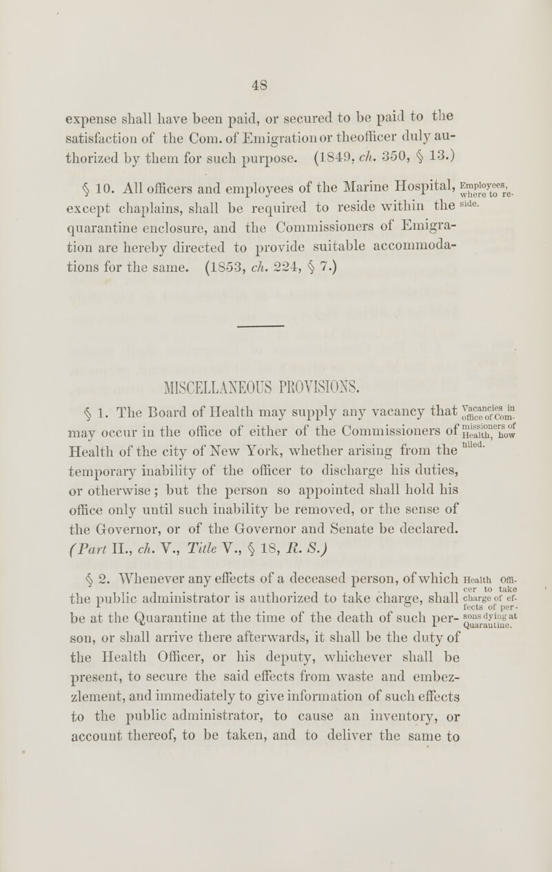 expense shall have been paid, or secured to be paid to the satisfaction of the Com. of Emigration or theofficer duly au- thorized by them for such purpose. (1849. ch. 350, § 13.) § 10. All officers and employees of the Marine Hospital, Jgpto^e*. except chaplains, shall be required to reside within the ^e- quarantine enclosure, and the Commissioners of Emigra- tion are hereby directed to provide suitable accommoda- tions for the same. (1853, ch. 224, § 7.) MISCELLANEOUS PROVISIONS. § 1. The Board of Health may supply any vacancy that *££$&* may occur in the office of either of the Commissioners of nSThow Health of the city of New York, whether arising from the u temporary inability of the officer to discharge his duties, or otherwise; but the person so appointed shall hold his office only until such inability be removed, or the sense of the Governor, or of the Governor and Senate be declared. (Part II., ch. V., Title V., § 18, R. S.) $ 2. Whenever any effects of a deceased person, of which Health ora- . . . , ii cer to ta^e the public administrator is authorized to take charge, shall charge of ef- r ° fects of per- be at the Quarantine at the time of the death of such per- sons dying at 'J J- Quarantine. son, or shall arrive there afterwards, it shall be the duty of the Health Officer, or his deputy, whichever shall be present, to secure the said effects from waste and embez- zlement, and immediately to give information of such effects to the public administrator, to cause an inventory, or account thereof, to be taken, and to deliver the same to