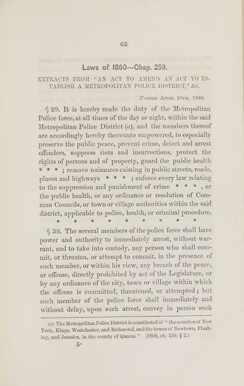 Laws of I860—Chap. 259 EXTRACTS FROM AX ACT TO AMEND AX ACT TO ES- TABLISH A METROPOLITAN POLICE DISTRICT, &c. Passed April 10th, 1860. §29. It is hereby made the duty of the Metropolitan Police force, at all times of the day or night, within the said Metropolitan Police District (a), and the members thereof are accordingly hereby thereunto empowered, to especially preserve the public peace, prevent crime, detect and arrest offenders, suppress riots and insurrections, protect the rights of persons and of property, guard the public health * * * ; remove nuisances existing in public streets, roads, places and highways * * * ; enforce every law relating to the suppression and punishment of crime * * * , or the public health, or any ordinance or resolution of Com- mon Councils, or town or village authorities within the said district, applicable to police, health, or criminal procedure. § 30. The several members of the police force shall have power and authority to immediately arrest, without war- rant, and to take into custody, any person who shall com- mit, or threaten, or attempt to commit, in the presence of such member, or within his view, any breach of the peace, or offense, directly prohibited by act of the Legislature, or by any ordinance of the city, town or village within which the offense is committed, threatened, or attempted; but such member of the police force shall immediately and without delay, upon such arrest, convey in person such (a) The Metropolitan Police District is constituted of '' the counties of New York, Kings, Westchester, and Richmond, and the towns of Newtown, Flush- ing, and Jamaica, in the county of Queens. (18G0, ch. 259, § 2.) 5-