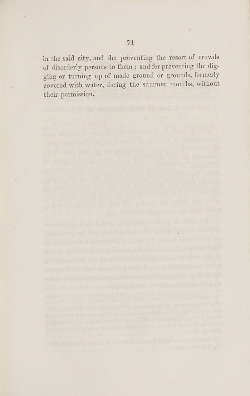 in the said city, and the preventing the resort of crowds of disorderly persons to them ; and for preventing the dig- ging or turning up of made ground or grounds, formerly covered with water, during the summer months, without their permission.