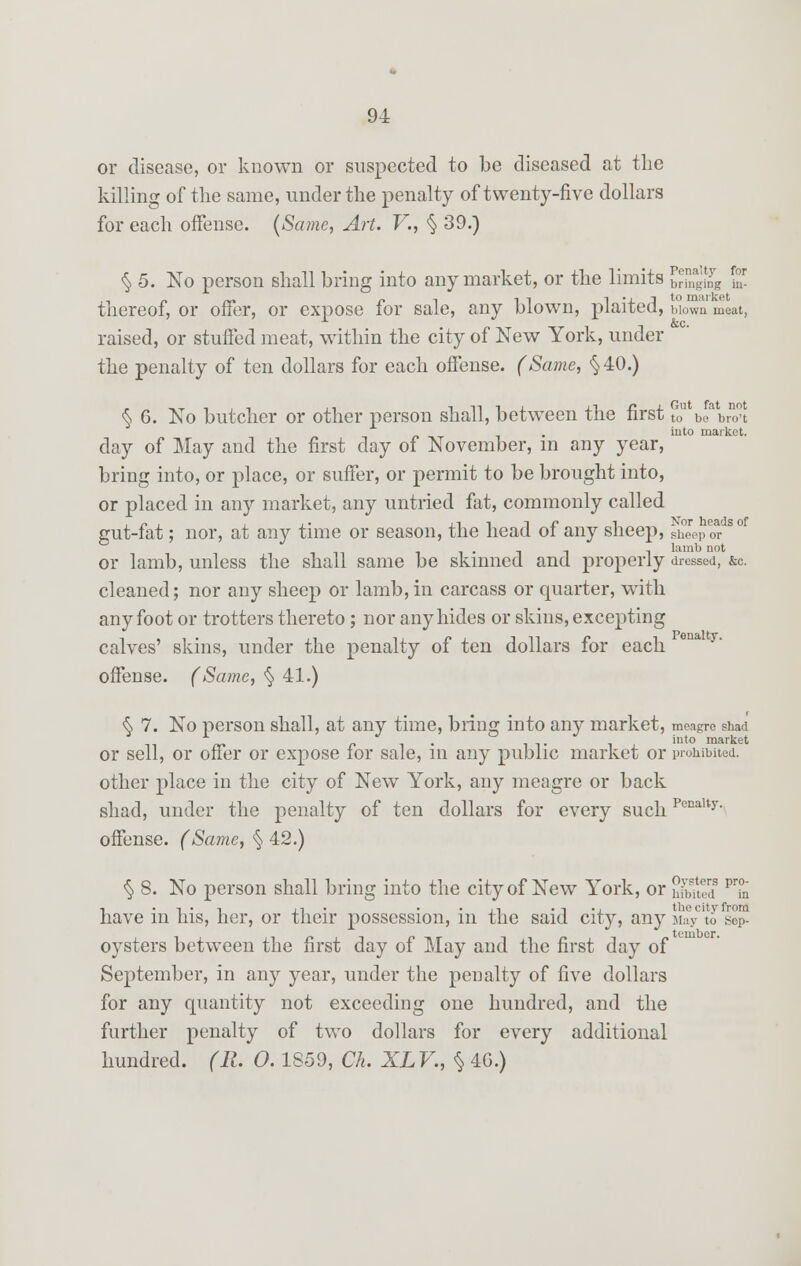 or disease, or known or suspected to be diseased at the killing of the same, under the penalty of twenty-five dollars for each offense. (Same, Art. V., § 39.) for g in- to market § 5. No person shall bring into any market, or the limits {JESS thereof, or offer, or expose for sale, any blown, plaited, blown meat, raised, or stuffed meat, within the city of New York, under the penalty of ten dollars for each offense. (Same, §40.) Nor heads of sheep or lamb not § 6. No butcher or other person shall, between the first tou beabro°t . into market. day of May and the first day of November, m any year, bring into, or place, or suffer, or permit to be brought into, or placed in any market, any untried fat, commonly called gut-fat; nor, at any time or season, the head of any sheep, Sb°eep _ _ -. lamb not or lamb, unless the shall same be skinned and properly dressed, &c. cleaned; nor any sheep or lamb,in carcass or quarter, with any foot or trotters thereto; nor any hides or skins, excepting calves' skins, under the penalty of ten dollars for each offense. (Same, § 41.) <$> 7. No person shall, at airy time, bring into any market, meagre shad n xr r i • iv i x int0 market or sell, or oner or expose for sale, m any public market or prohibited. other place in the city of New York, any meagre or back shad, under the penalty of ten dollars for every such Penalt>'- offense. (Same, § 42.) § 8. No person shall bring into the city of New York, or tilted P7n ■, .,., ., . . -ii • t -i thecityfroM have m his, her, or their possession, m the said city, any May to sep- oysters between the first day of May and the first day of September, in any year, under the penalty of five dollars for any quantity not exceeding one hundred, and the further penalty of two dollars for every additional hundred. (R. O. 1S59, Ch. XLV., $ 4G.)