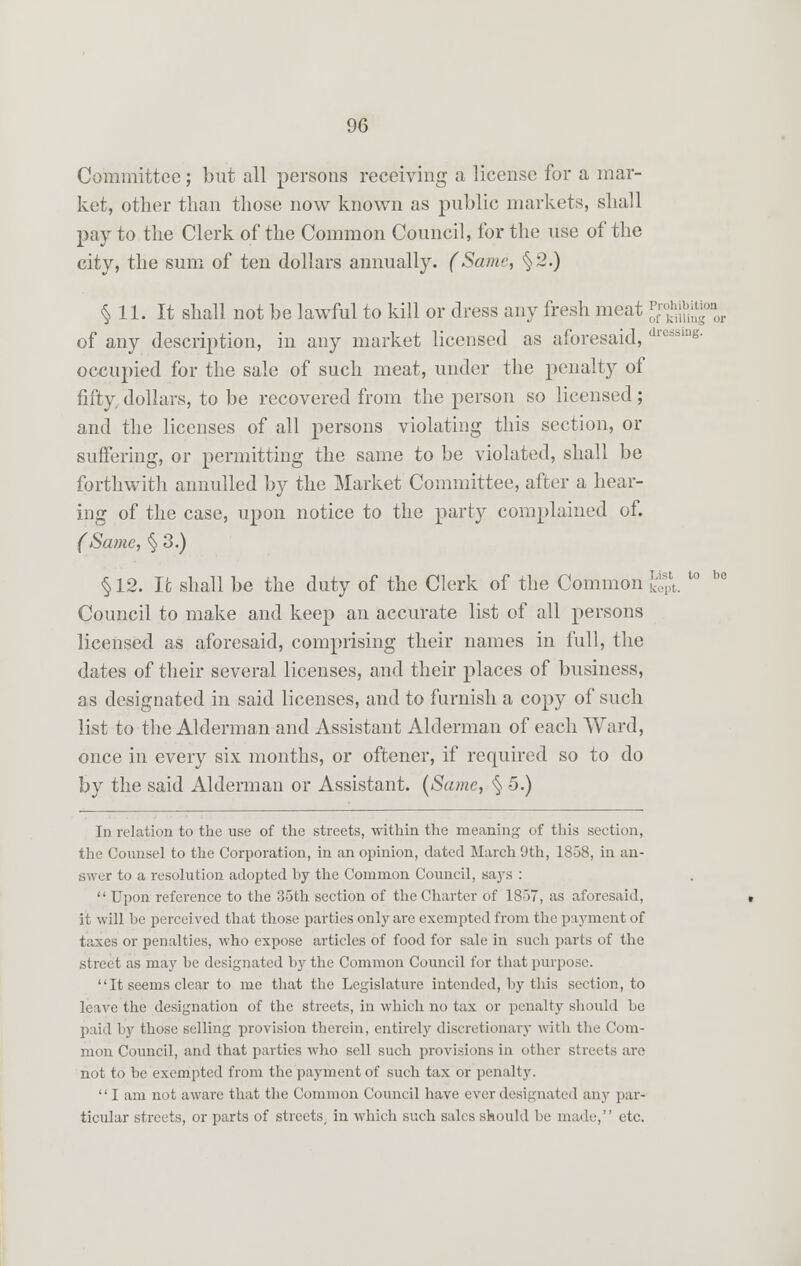 Committee; but all persons receiving a license for a mar- ket, other than those now known as public markets, shall pay to the Clerk of the Common Council, for the use of the city, the sum of ten dollars annually. (Same, %2.) § 11. It shall not be lawful to kill or dress any fresh meat %nS% of any description, in any market licensed as aforesaid, dressine- occupied for the sale of such meat, under the penalty of fifty, dollars, to be recovered from the person so licensed; and the licenses of all persons violating this section, or suffering, or permitting the same to be violated, shall be forthwith annulled by the Market Committee, after a hear- ing of the case, upon notice to the party complained of. (Same, § 3.) § 12. It shall be the duty of the Clerk of the Common Eg*. l° Council to make and keep an accurate list of all persons licensed as aforesaid, comprising their names in full, the dates of their several licenses, and their places of business, as designated in said licenses, and to furnish a copy of such list to the Alderman and Assistant Alderman of each Ward, once in every six months, or oftener, if required so to do by the said Alderman or Assistant. (Same, § 5.) In relation to the use of the streets, within the meaning of this section, the Counsel to the Corporation, in an opinion, dated March 9th, 1858, in an- swer to a resolution adopted l>y the Common Council, says :  Upon reference to the 35th section of the Charter of 1857, as aforesaid, it will be perceived that those parties only are exempted from the payment of taxes or penalties, who expose articles of food for sale in such parts of the street as may he designated by the Common Council for that purpose. It seems clear to me that the Legislature intended, by this section, to leave the designation of the streets, in which no tax or penalty should be paid by those selling provision therein, entirely discretionary with the Com- mon Council, and that parties who sell such provisions in other streets are not to be exempted from the payment of such tax or penalty.  I am not aware that the Common Council have ever designated any par- ticular streets, or parts of streets, in which such sales should be made, etc.