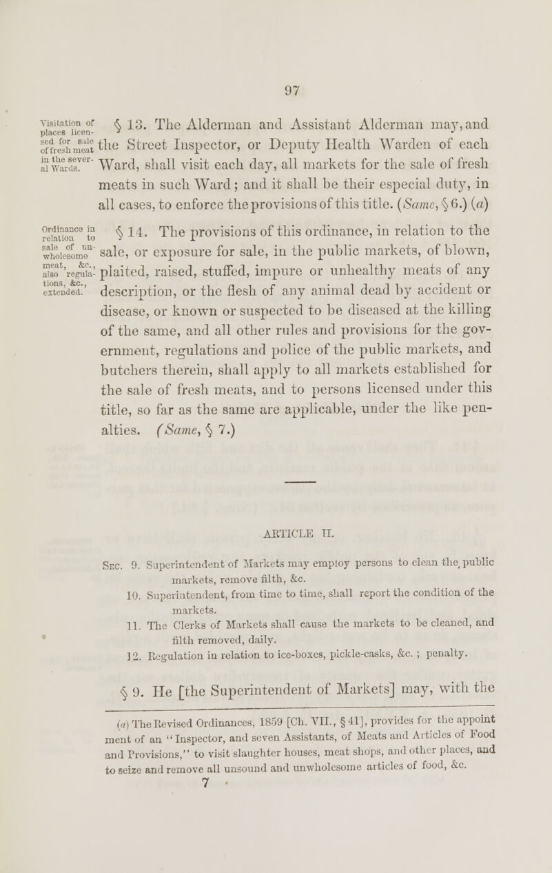 visitation or <* 13. The Alderman and Assistant Alderman may, and places been- J J offrishm^t tne Street Inspector, or Deputy Health Warden of each aiwardsver Ward, shall visit each day, all markets for the sale of fresh meats in such Ward; and it shall be their especial duty, in all cases, to enforce the provisions of this title. (Same, § 6.) (a) Nation109 to $ 14* The provisions of this ordinance, in relation to the whoiesomoa sale, or exposure for sale, in the public markets, of blown, im'ngS*- plaited, raised, stuffed, impure or unhealthy meats of any extenW description, or the flesh of any animal dead by accident or disease, or known or suspected to be diseased at the killing of the same, and all other rules and provisions for the gov- ernment, regulations and police of the public markets, and butchers therein, shall apply to all markets established for the sale of fresh meats, and to persons licensed under this title, so far as the same are applicable, under the like pen- alties. (Same, § 7.) ARTICLE II. Sec. 9. Superintendent of Markets may employ persons to clean the public markets, remove filth, &c. 10. Superintendent, from time to time, shall report the condition of the markets. 11. The Clerks of Markets shall cause the markets to be cleaned, and filth removed, daily. 3 2. Regulation in relation to ice-boxes, pickle-casks, &c. ; penalty. $9. He [the Superintendent of Markets] may, with the (-n The Revised Ordinances, 1859 [Ch. VII., §41], provides for the appoint ment of an Inspector, and seven Assistants, of Meats and Articles of Food and Provisions, to visit slaughter houses, meat shops, and other places, and to seize and remove all unsound and unwholesome articles of food, &c. 7