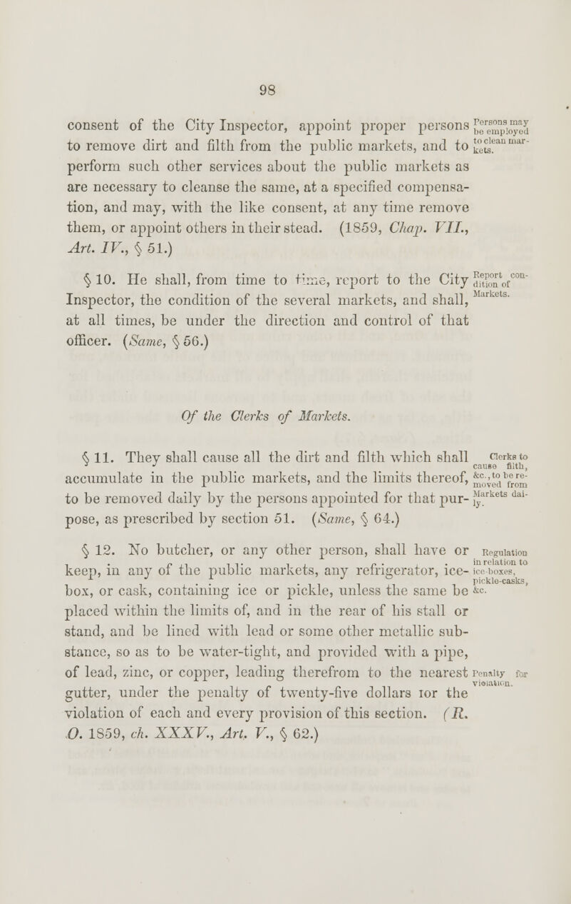 consent of the City Inspector, appoint proper persons ^empto^d to remove dirt and filth from the public markets, and to £ets?anmar' perform such other services about the public markets as are necessary to cleanse the same, at a specified compensa- tion, and may, with the like consent, at any time remove them, or appoint others in their stead. (1859, Chaji. VII., Art. IV., § 51.) § 10. He shall, from time to time, report to the City £7' Inspector, the condition of the several markets, and shall, at all times, be under the direction and control of that officer. (Same, § 56.) Of the Clerks of Markets. S 11. They shall cause all the dirt and filth which shall orksto J J causo fiith, accumulate in the public markets, and the limits thereof, ^ve?ibfrom to be removed daily by the persons appointed for that pur- ^,arkets dai_ pose, as prescribed by section 51. (Same, § 64.) § 12. No butcher, or any other person, shall have or Regulation keep, in any of the public markets, any refrigerator, ice- ice boxes, ... -lii i pickle-casks, box, or cask, containing ice or pickle, unless the same be &<=• placed within the limits of, and in the rear of his stall or stand, and be lined with lead or some other metallic sub- stance, so as to be water-tight, and provided with a pipe, of lead, zinc, or copper, leading therefrom to the nearest Penalty for violation. gutter, under the penalty of twenty-five dollars ior the violation of each and every provision of this section. (R. O. 1S59, ch. XXXV., Art. V., § 62.)