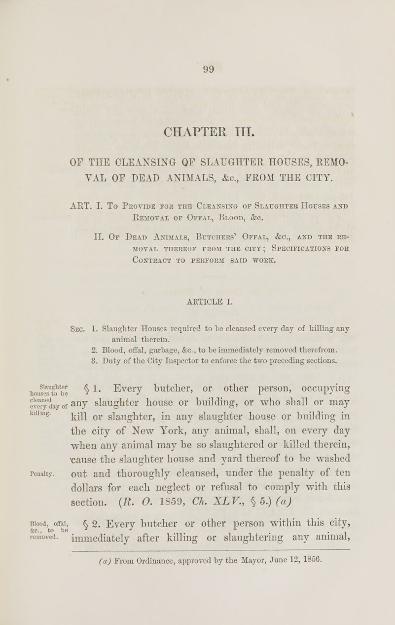 CHAPTER III. OF THE CLEANSING OP SLAUGHTER HOUSES, REMO- VAL OF DEAD ANIMALS, &c, FROM THE CITY. ART. I. To Provide for the Cleansing of Slaughter LTouses and Bemoval of Offal, Blood, &c. II. Of Dead Animals, Butchers' Offal, &o., and the re- moval TIIEREOF FROM THE CITY ; SPECIFICATIONS FOR Contract to perform said work. ARTICLE I. Sec. 1. Slaughter Houses required to be cleansed every day of killing any animal therein. 2. Blood, offal, garbage, &c, to be immediately removed therefrom. 3. Duty of the City Inspector to enforce the two preceding sections. hou^TtJbe §1# Every butcher, or other person, occupying ' v!ary .'ay of anv slaughter house or building, or who shall or may killing. j.iu or slaughter, in any slaughter house or building in the city of New York, any animal, shall, on every day when any animal may be so slaughtered or killed therein, •cause the slaughter house and yard thereof to be washed penalty. out and thoroughly cleansed, under the penalty of ten dollars for each neglect or refusal to comply with this section. (R. O. 1S59, Ch. XLV., § 5.) (a) Biood, on-ai, & 2. Every butcher or other person within this city, &c, to be y J x . removed, immediately after killing or slaughtering any animal, (a) From Ordinance, approved by the Mayor, June 12, 185G.