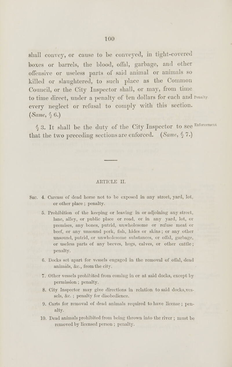 shall convey, or cause to be conveyed, in tight-covered boxes or barrels, the blood, offal, garbage, and other offensive or useless parts of said animal or animals so killed or slaughtered, to such place as the Common Council, or the City Inspector shall, or may, from time to time direct, under a penalty of ten dollars for each and Penalty every neglect or refusal to comply with this section. (Same, § 6.) § 3. It shall be the duty of the City Inspector to see Enforcement that the two preceding sections are enforced. (Same, § 7.) ARTICLE II. Sec. 4. Carcass of dead horse not to be exposed in any street, yard, lot. or other place ; penalty. 5. Prohibition of the keeping or leaving in or adjoining any street, lane, alley, or public place or road, or in any yard, lot, or premises, any bones, putrid, unwholesome or refuse meat or beef, or any unsound pork, fish, hides or skins; or any other unsound, putrid, or unwholesome substances, or offal, garbage, or useless parts of any beeves, hogs, calves, or other cattle; penalty. 6. Docks set apart for vessels engaged in the removal of offal, dead animals, &c, from the city. 7. Other vessels prohibited from coming in or at said docks, except by permission; penalty. 8. City Inspector may give directions in relation to said docks,ves- sels, &c. ; penalty for disobedience. 9. Carts for removal of dead animals required to have license ; pen- alty. 10. Dead animals prohibited from being thrown into the river ; must be removed by licensed person ; penalty.